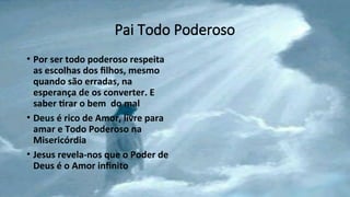 Pai Todo Poderoso
• Por ser todo poderoso respeita
as escolhas dos filhos, mesmo
quando são erradas, na
esperança de os converter. E
saber tirar o bem do mal
• Deus é rico de Amor, livre para
amar e Todo Poderoso na
Misericórdia
• Jesus revela-nos que o Poder de
Deus é o Amor infinito
 
