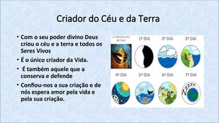 Criador do Céu e da Terra
• Com o seu poder divino Deus
criou o céu e a terra e todos os
Seres Vivos
• É o único criador da Vida.
• É também aquele que a
conserva e defende
• Confiou-nos a sua criação e de
nós espera amor pela vida e
pela sua criação.
 