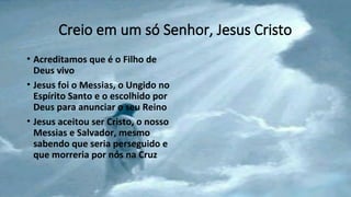 Creio em um só Senhor, Jesus Cristo
• Acreditamos que é o Filho de
Deus vivo
• Jesus foi o Messias, o Ungido no
Espírito Santo e o escolhido por
Deus para anunciar o seu Reino
• Jesus aceitou ser Cristo, o nosso
Messias e Salvador, mesmo
sabendo que seria perseguido e
que morreria por nós na Cruz
 