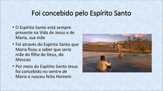 Foi concebido pelo Espírito Santo
• O Espírito Santo está sempre
presente na Vida de Jesus e de
Maria, sua mãe
• Foi através do Espírito Santo que
Maria ficou a saber que seria
mãe do filho de Deus, do
Messias
• Por meio do Espírito Santo Jesus
foi concebido no ventre de
Maria e nasceu feito Homem
 
