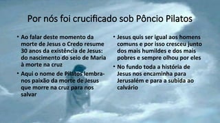 Por nós foi crucificado sob Pôncio Pilatos
• Ao falar deste momento da
morte de Jesus o Credo resume
30 anos da existência de Jesus:
do nascimento do seio de Maria
à morte na cruz
• Aqui o nome de Pilatos lembra-
nos paixão da morte de Jesus
que morre na cruz para nos
salvar
• Jesus quis ser igual aos homens
comuns e por isso cresceu junto
dos mais humildes e dos mais
pobres e sempre olhou por eles
• No fundo toda a história de
Jesus nos encaminha para
Jerusalém e para a subida ao
calvário
 