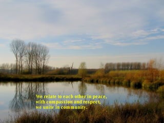 We relate to each other in peace, with compassion and respect, we unite in community.  