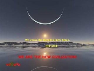We weave the threads of new times. BECAUSE WE ARE THE NEW CIVILIZATION! GLB 