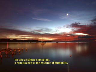 We are a culture emerging, a renaissance of the essence of humanity.  