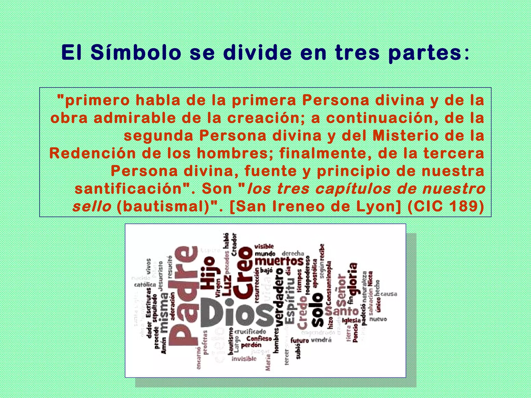 El Símbolo se divide en tres partes :

 "primero habla de la primera Persona divina y de la
obra admirable de la creación; a continuación, de la
          segunda Persona divina y del Misterio de la
Redención de los hombres; finalmente, de la tercera
        Persona divina, fuente y principio de nuestra
   santificación". Son " los tres capítulos de nuestro
   sello (bautismal)". [San Ireneo de Lyon] (CIC 189)
 
