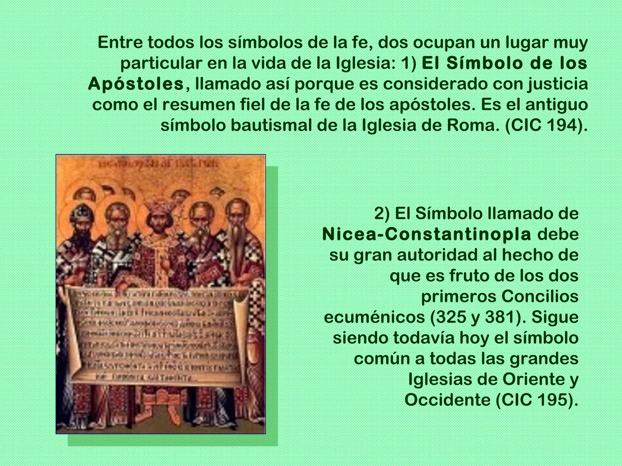 Entre todos los símbolos de la fe, dos ocupan un lugar muy
   particular en la vida de la Iglesia: 1) El Símbolo de los
Apóstoles, llamado así porque es considerado con justicia
como el resumen fiel de la fe de los apóstoles. Es el antiguo
         símbolo bautismal de la Iglesia de Roma. (CIC 194).




                                  2) El Símbolo llamado de
                            Nicea-Constantinopla debe
                             su gran autoridad al hecho de
                                    que es fruto de los dos
                                         primeros Concilios
                            ecuménicos (325 y 381). Sigue
                             siendo todavía hoy el símbolo
                                común a todas las grandes
                                      Iglesias de Oriente y
                                      Occidente (CIC 195).
 