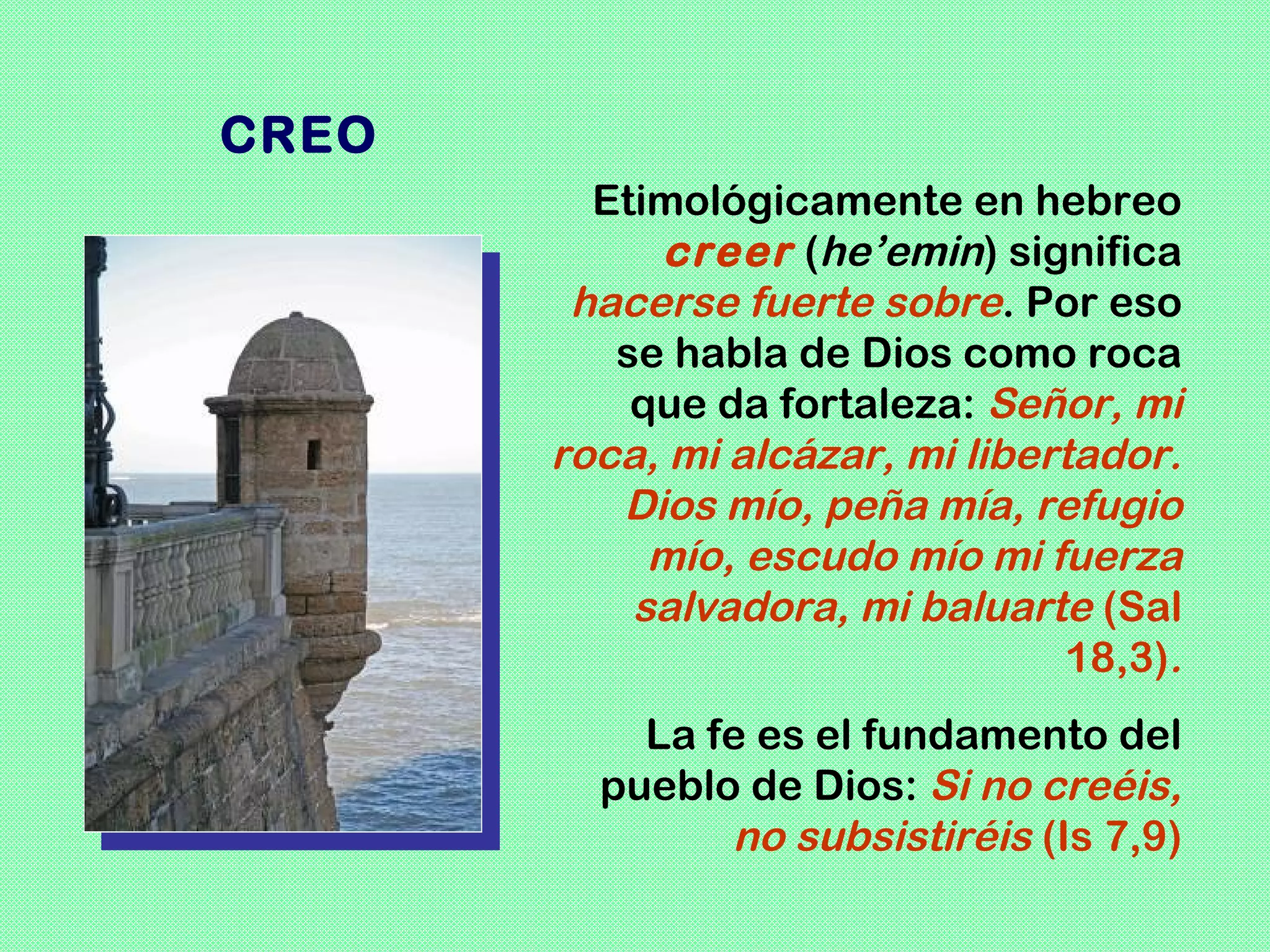 CREO
         Etimológicamente en hebreo
            creer (he’emin) significa
        hacerse fuerte sobre. Por eso
          se habla de Dios como roca
           que da fortaleza: Señor, mi
       roca, mi alcázar, mi libertador.
          Dios mío, peña mía, refugio
            mío, escudo mío mi fuerza
           salvadora, mi baluarte (Sal
                                 18,3).
           La fe es el fundamento del
         pueblo de Dios: Si no creéis,
               no subsistiréis (Is 7,9)
 