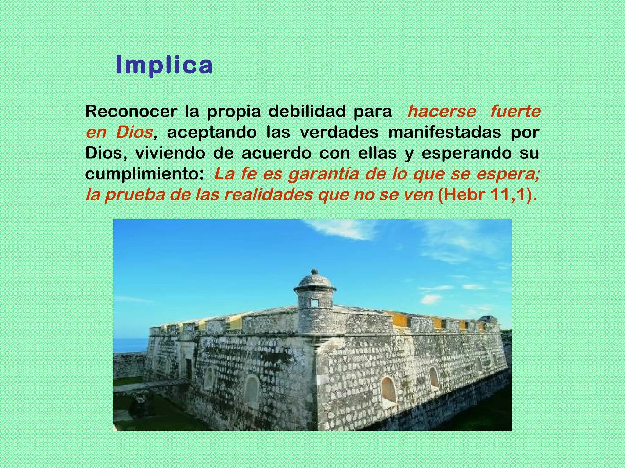 Implica
Reconocer la propia debilidad para hacerse fuerte
en Dios, aceptando las verdades manifestadas por
Dios, viviendo de acuerdo con ellas y esperando su
cumplimiento: La fe es garantía de lo que se espera;
la prueba de las realidades que no se ven (Hebr 11,1).
 
