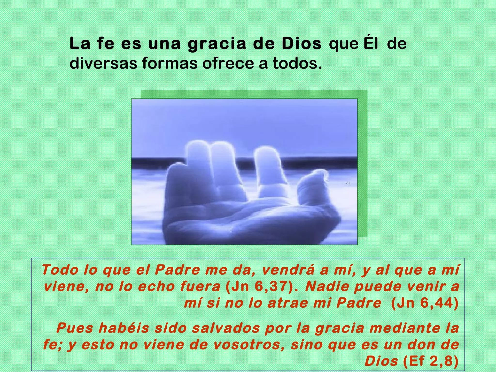 La fe es una gracia de Dios que Él de
   diversas formas ofrece a todos.




Todo lo que el Padre me da, vendrá a mí, y al que a mí
viene, no lo echo fuera (Jn 6,37). Nadie puede venir a
                   mí si no lo atrae mi Padre (Jn 6,44)
  Pues habéis sido salvados por la gracia mediante la
fe; y esto no viene de vosotros, sino que es un don de
                                          Dios (Ef 2,8)
 