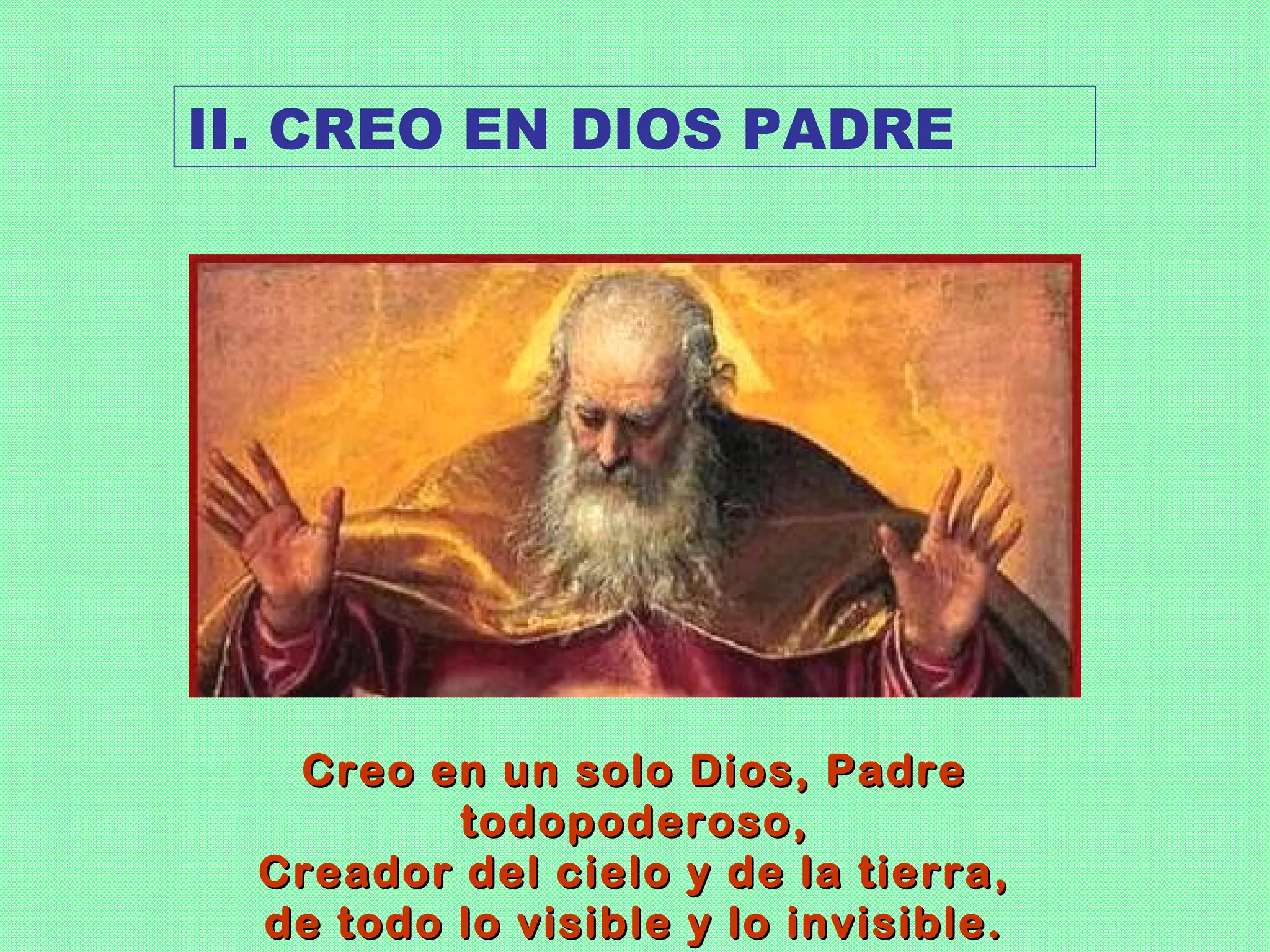 II. CREO EN DIOS PADRE




   Creo en un solo Dios, Padre
          todopoderoso,
  Creador del cielo y de la tierra,
  de todo lo visible y lo invisible.
 