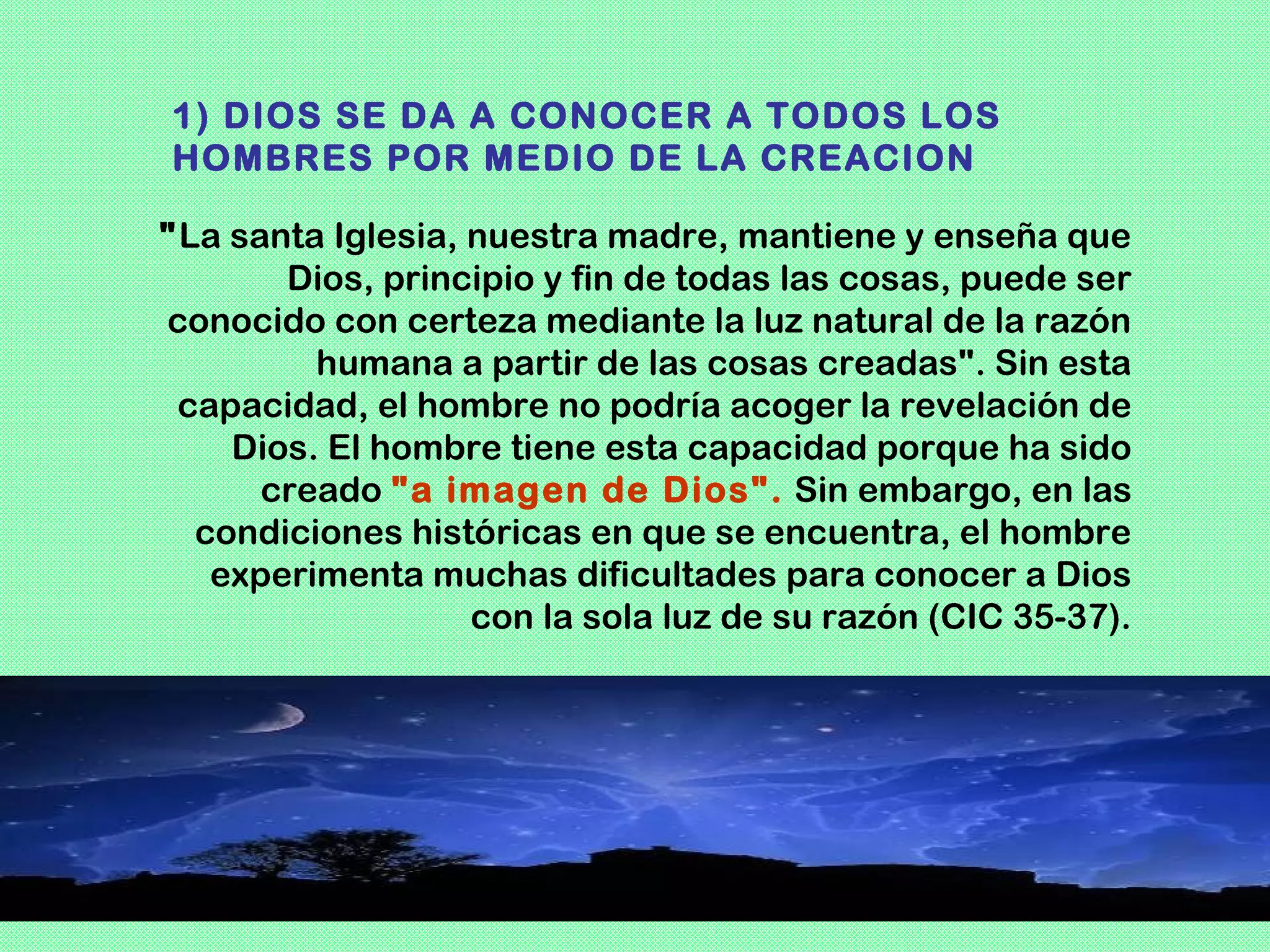 1) DIOS SE DA A CONOCER A TODOS LOS
HOMBRES POR MEDIO DE LA CREACION

"La santa Iglesia, nuestra madre, mantiene y enseña que
       Dios, principio y fin de todas las cosas, puede ser
conocido con certeza mediante la luz natural de la razón
         humana a partir de las cosas creadas". Sin esta
 capacidad, el hombre no podría acoger la revelación de
    Dios. El hombre tiene esta capacidad porque ha sido
      creado "a imagen de Dios". Sin embargo, en las
  condiciones históricas en que se encuentra, el hombre
   experimenta muchas dificultades para conocer a Dios
                   con la sola luz de su razón (CIC 35-37).
 