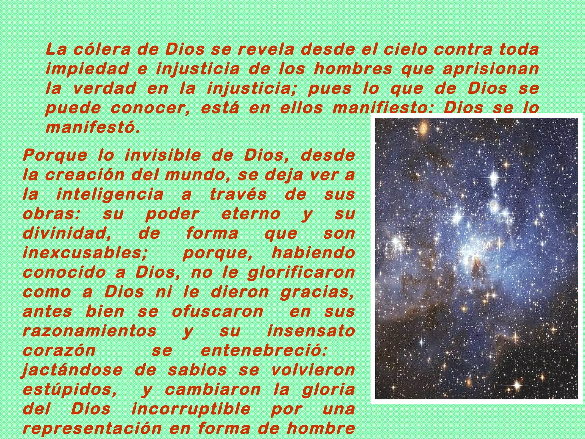 La cólera de Dios se revela desde el cielo contra toda
  impiedad e injusticia de los hombres que aprisionan
  la verdad en la injusticia; pues lo que de Dios se
  puede conocer, está en ellos manifiesto: Dios se lo
  manifestó.
Porque lo invisible de Dios, desde
la creación del mundo, se deja ver a
la inteligencia a través de sus
obras: su poder eterno y su
divinidad,   de  forma    que   son
inexcusables;    porque, habiendo
conocido a Dios, no le glorificaron
como a Dios ni le dieron gracias,
antes bien se ofuscaron      en sus
razonamientos    y   su   insensato
corazón       se   entenebreció:
jactándose de sabios se volvieron
estúpidos,   y cambiaron la gloria
del Dios incorruptible por una
representación en forma de hombre
 