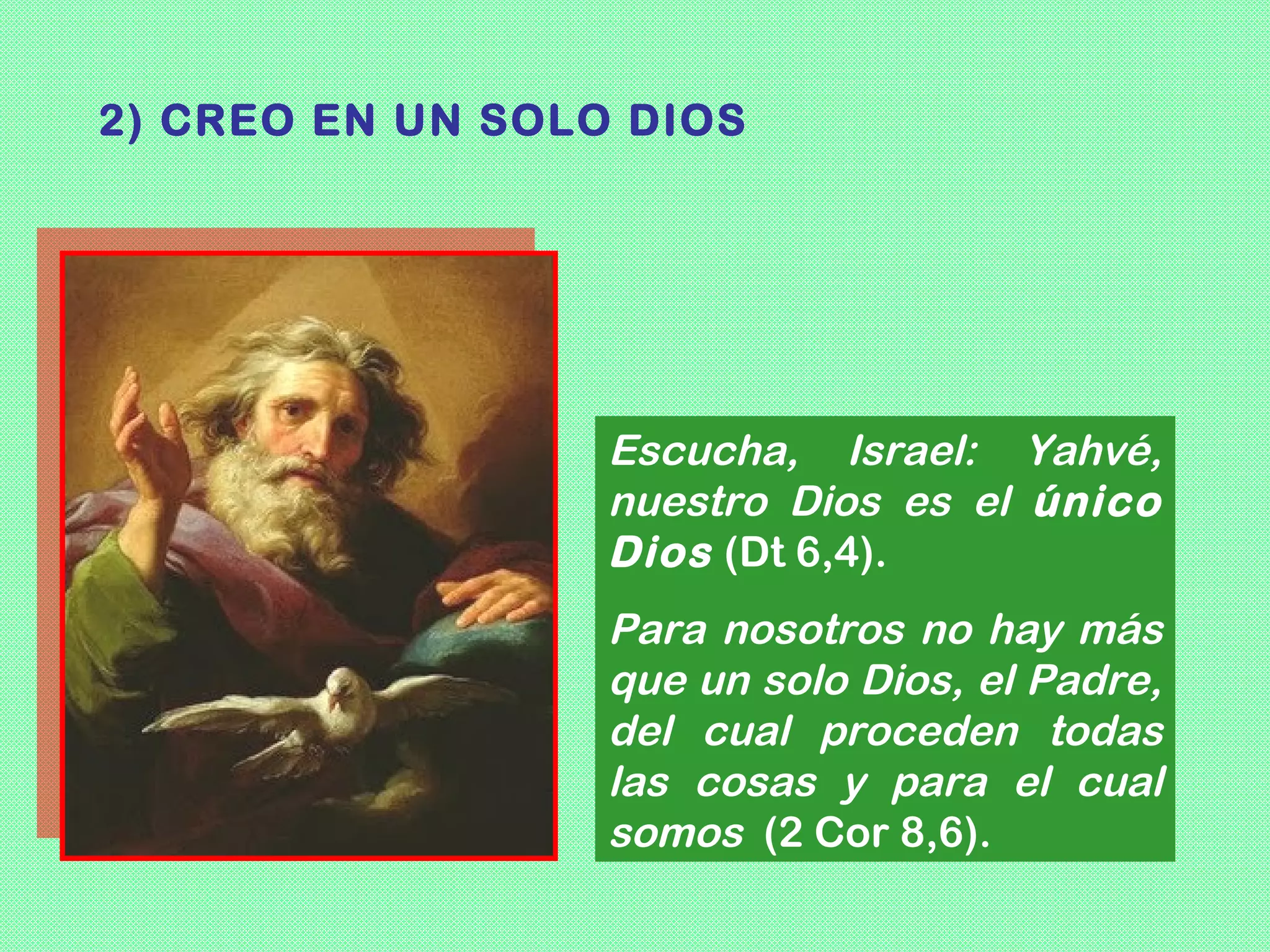 2) CREO EN UN SOLO DIOS




                  Escucha, Israel: Yahvé,
                  nuestro Dios es el único
                  Dios (Dt 6,4).
                  Para nosotros no hay más
                  que un solo Dios, el Padre,
                  del cual proceden todas
                  las cosas y para el cual
                  somos (2 Cor 8,6).
 