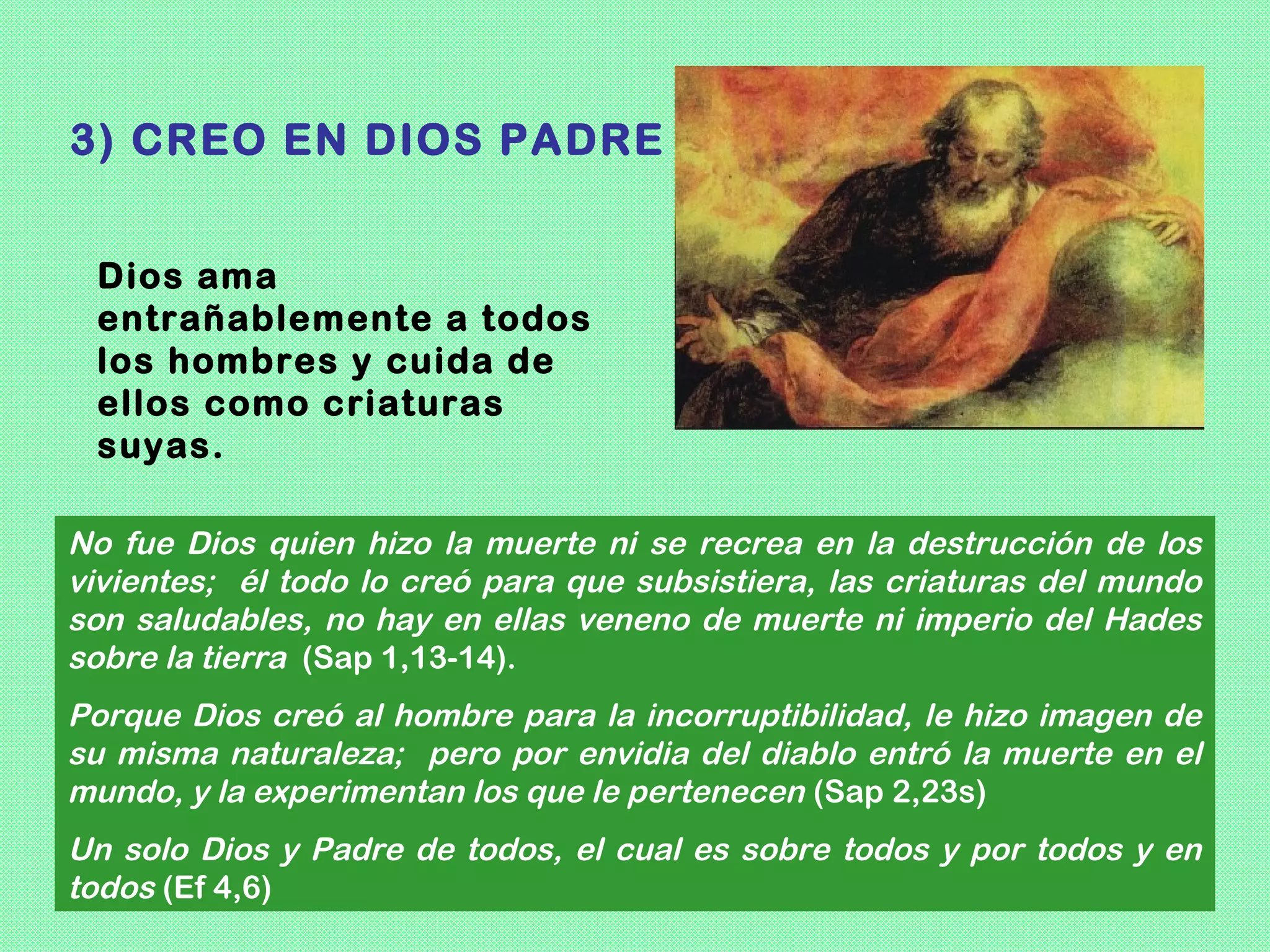 3) CREO EN DIOS PADRE


 Dios ama
 entrañablemente a todos
 los hombres y cuida de
 ellos como criaturas
 suyas.

No fue Dios quien hizo la muerte ni se recrea en la destrucción de los
vivientes; él todo lo creó para que subsistiera, las criaturas del mundo
son saludables, no hay en ellas veneno de muerte ni imperio del Hades
sobre la tierra (Sap 1,13-14).
Porque Dios creó al hombre para la incorruptibilidad, le hizo imagen de
su misma naturaleza; pero por envidia del diablo entró la muerte en el
mundo, y la experimentan los que le pertenecen (Sap 2,23s)
Un solo Dios y Padre de todos, el cual es sobre todos y por todos y en
todos (Ef 4,6)
 