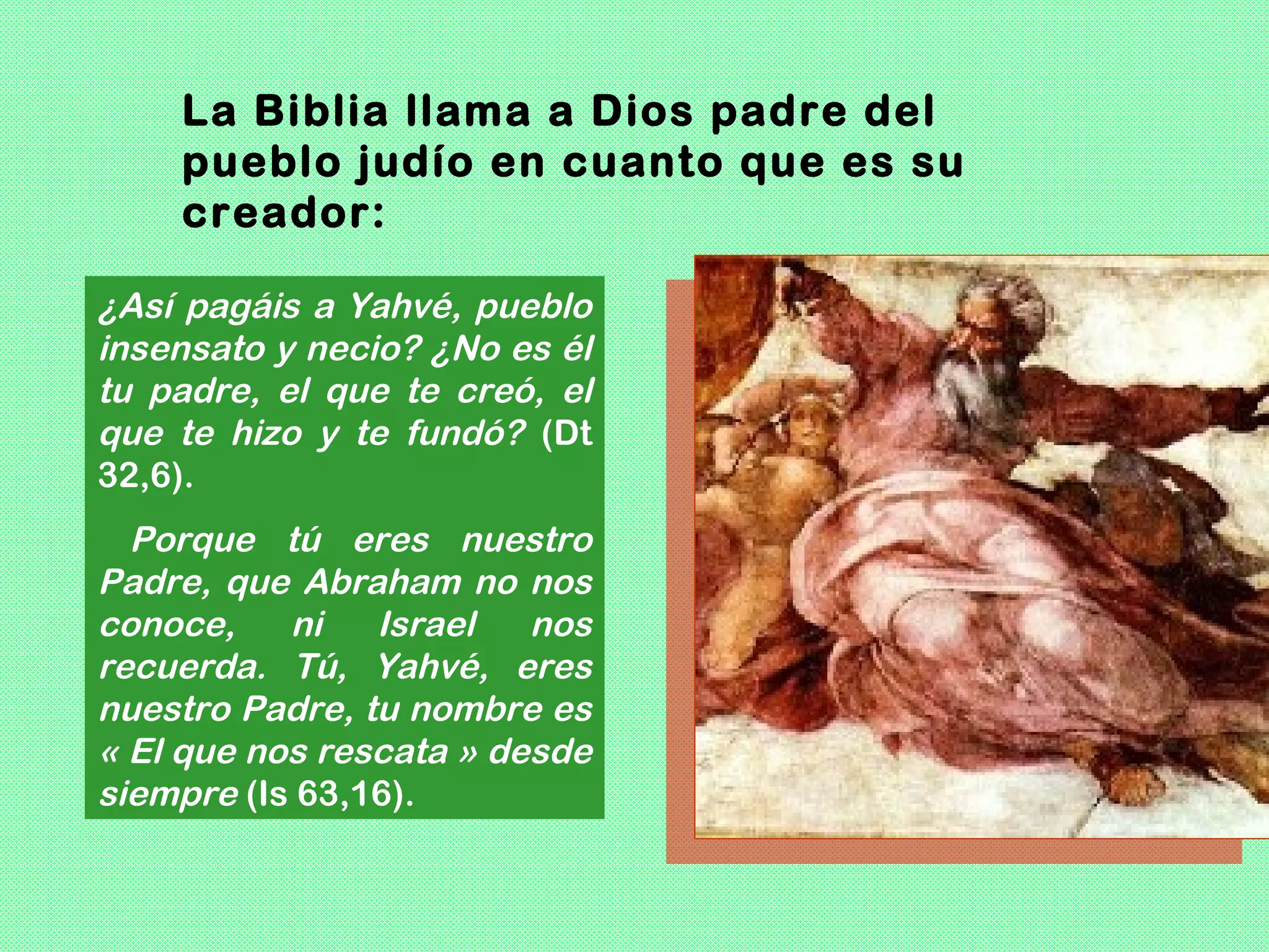 La Biblia llama a Dios padre del
    pueblo judío en cuanto que es su
    creador:

¿Así pagáis a Yahvé, pueblo
insensato y necio? ¿No es él
tu padre, el que te creó, el
que te hizo y te fundó? (Dt
32,6).
  Porque tú eres nuestro
Padre, que Abraham no nos
conoce,    ni   Israel   nos
recuerda. Tú, Yahvé, eres
nuestro Padre, tu nombre es
« El que nos rescata » desde
siempre (Is 63,16).
 