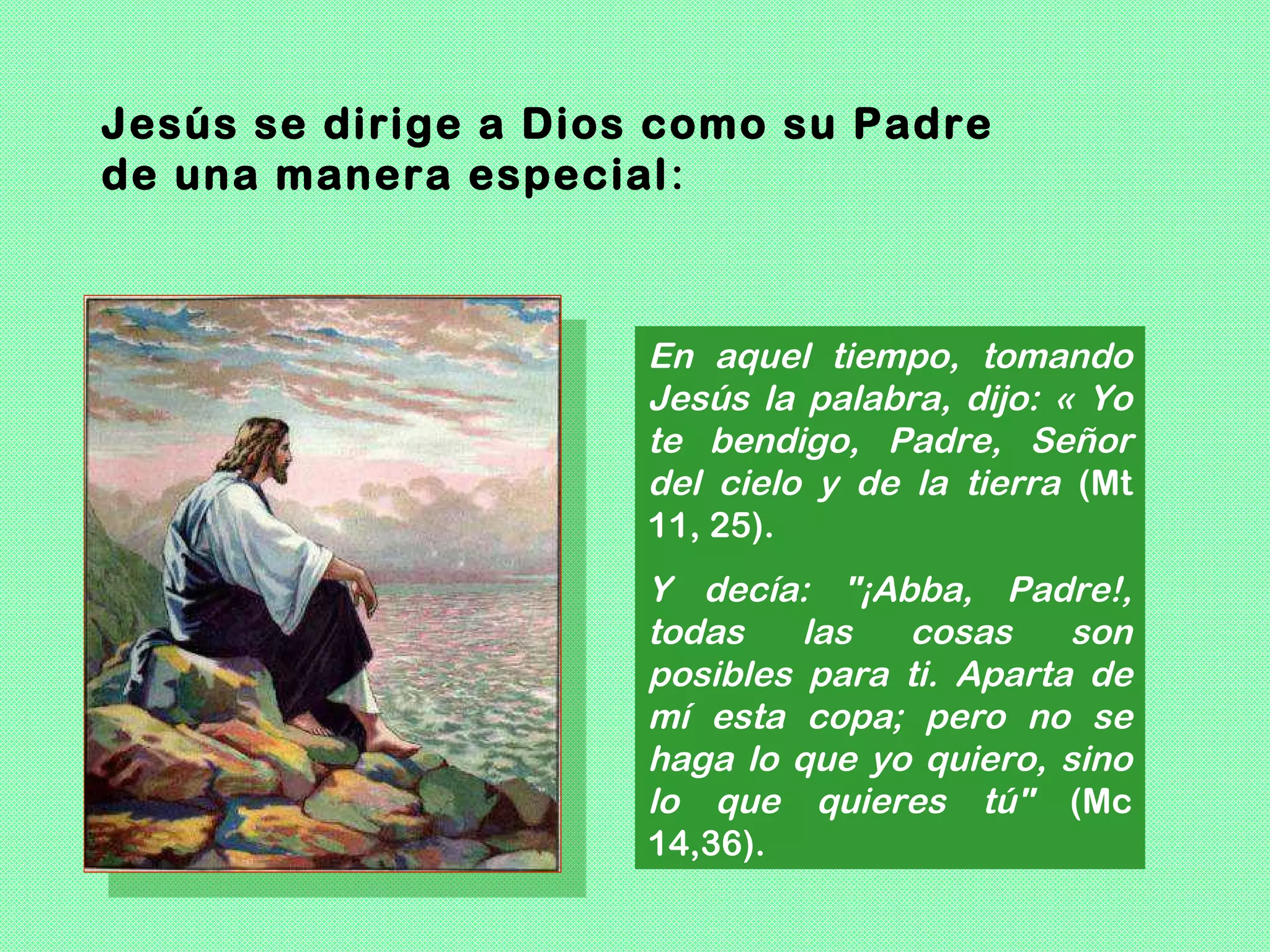 Jesús se dirige a Dios como su Padre
de una manera especial :



                      En aquel tiempo, tomando
                      Jesús la palabra, dijo: « Yo
                      te bendigo, Padre, Señor
                      del cielo y de la tierra (Mt
                      11, 25).
                      Y decía: "¡Abba, Padre!,
                      todas    las  cosas     son
                      posibles para ti. Aparta de
                      mí esta copa; pero no se
                      haga lo que yo quiero, sino
                      lo que quieres tú" (Mc
                      14,36).
 
