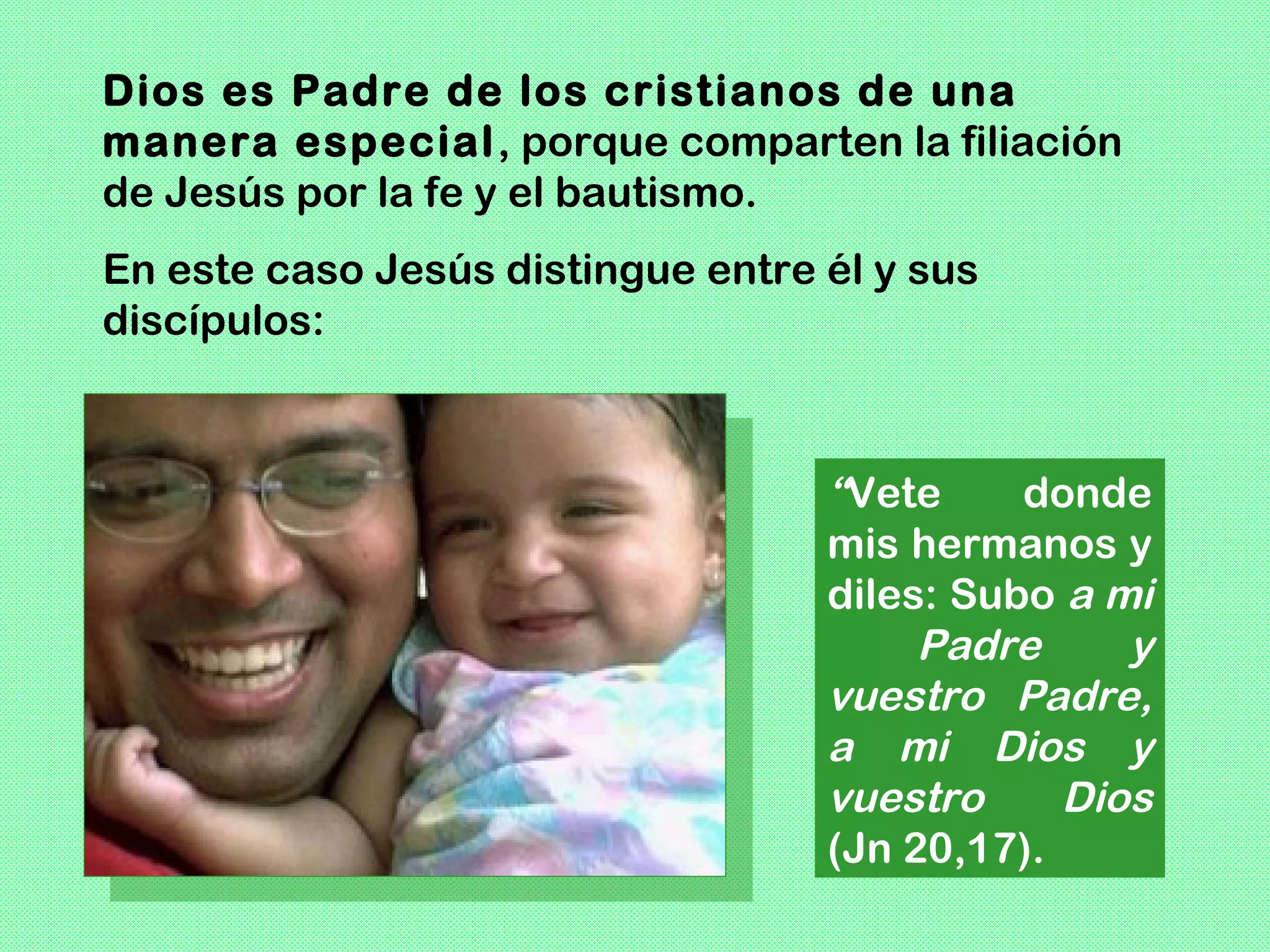 Dios es Padre de los cristianos de una
manera especial , porque comparten la filiación
de Jesús por la fe y el bautismo.
En este caso Jesús distingue entre él y sus
discípulos:



                                   “Vete     donde
                                   mis hermanos y
                                   diles: Subo a mi
                                        Padre     y
                                   vuestro Padre,
                                   a mi Dios y
                                   vuestro     Dios
                                   (Jn 20,17).
 