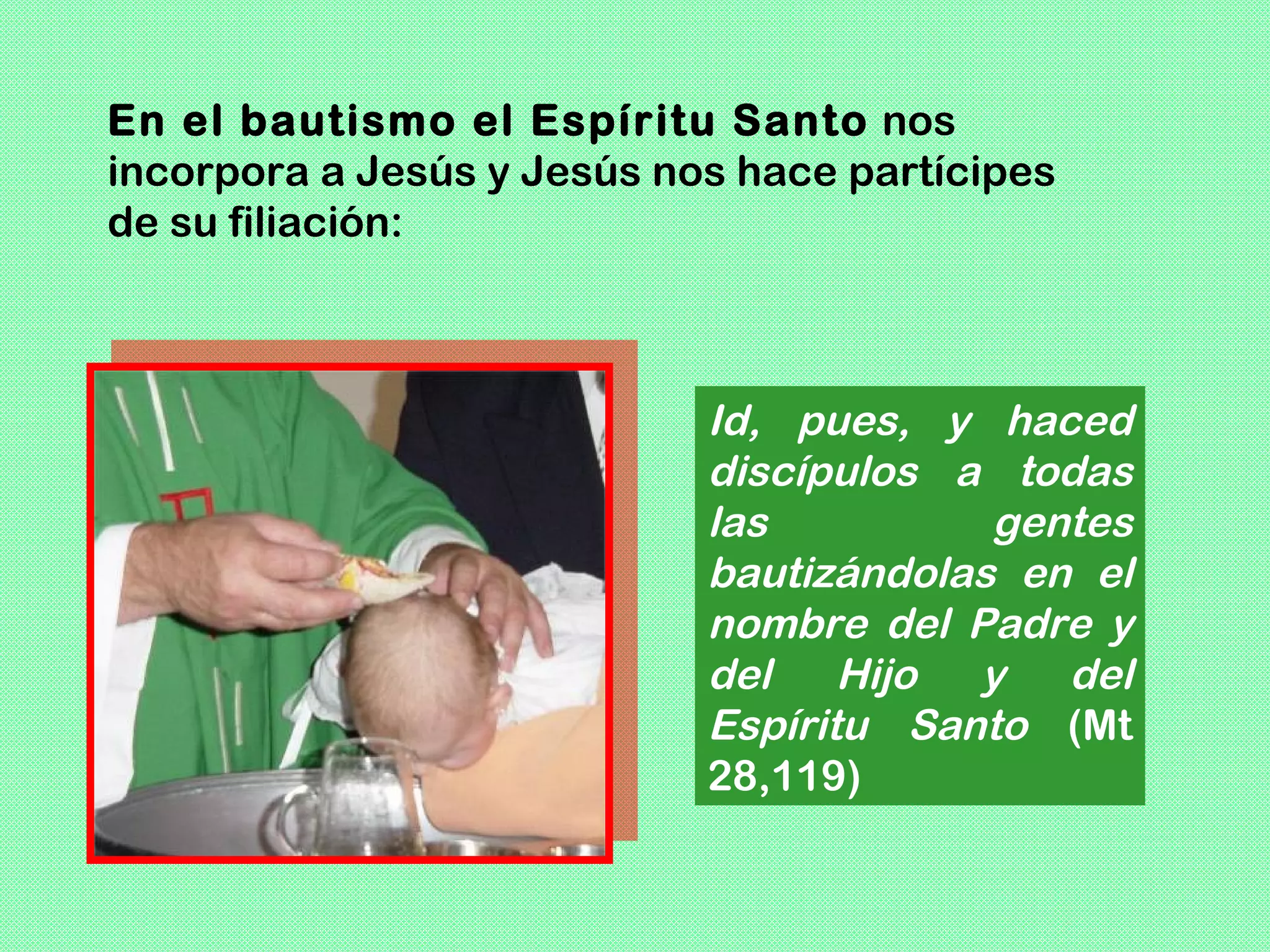 En el bautismo el Espíritu Santo nos
incorpora a Jesús y Jesús nos hace partícipes
de su filiación:



                            Id, pues, y haced
                            discípulos a todas
                            las          gentes
                            bautizándolas en el
                            nombre del Padre y
                            del Hijo y del
                            Espíritu Santo (Mt
                            28,119)
 