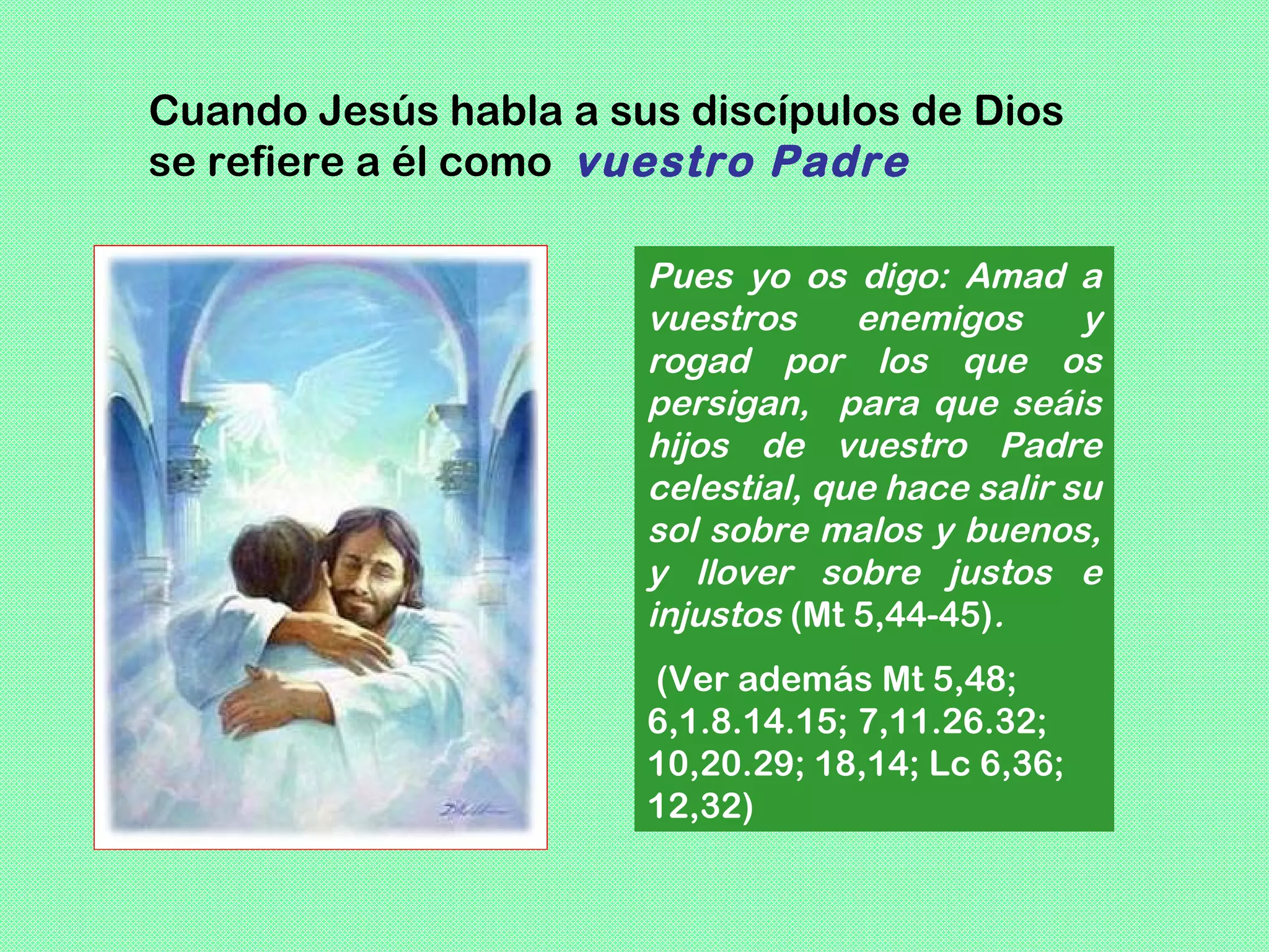 Cuando Jesús habla a sus discípulos de Dios
se refiere a él como vuestro Padre

                       Pues yo os digo: Amad a
                       vuestros     enemigos      y
                       rogad por los que os
                       persigan, para que seáis
                       hijos de vuestro Padre
                       celestial, que hace salir su
                       sol sobre malos y buenos,
                       y llover sobre justos e
                       injustos (Mt 5,44-45).
                       (Ver además Mt 5,48;
                       6,1.8.14.15; 7,11.26.32;
                       10,20.29; 18,14; Lc 6,36;
                       12,32)
 