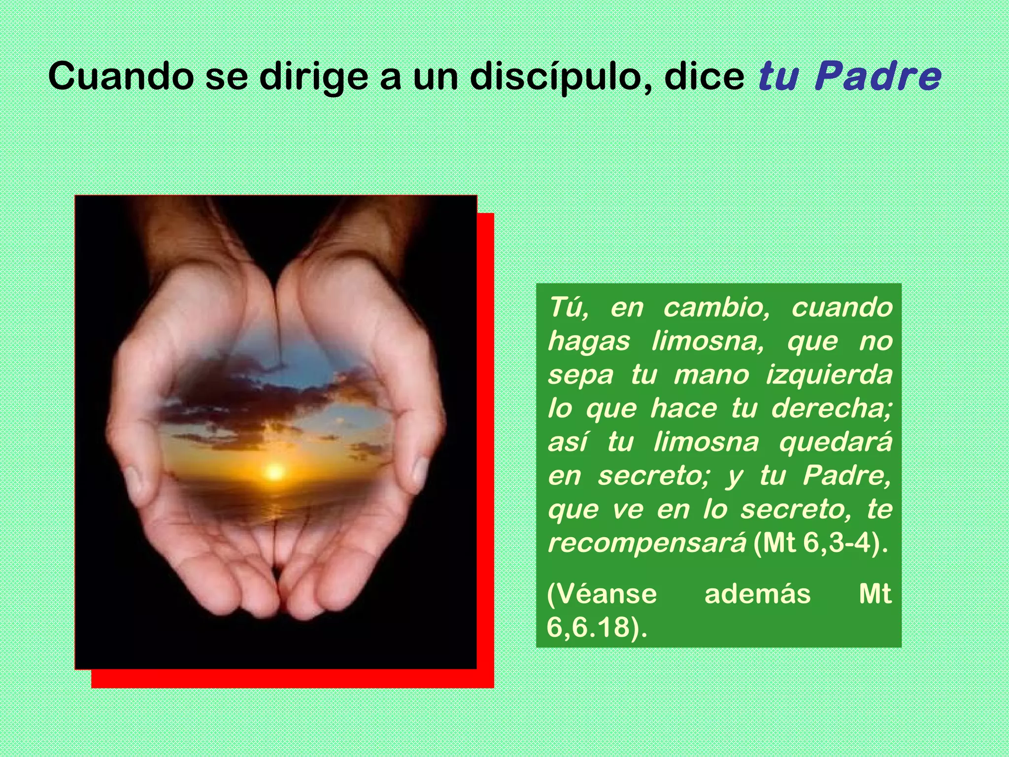 Cuando se dirige a un discípulo, dice tu Padre




                         Tú, en cambio, cuando
                         hagas limosna, que no
                         sepa tu mano izquierda
                         lo que hace tu derecha;
                         así tu limosna quedará
                         en secreto; y tu Padre,
                         que ve en lo secreto, te
                         recompensará (Mt 6,3-4).
                         (Véanse    además    Mt
                         6,6.18).
 