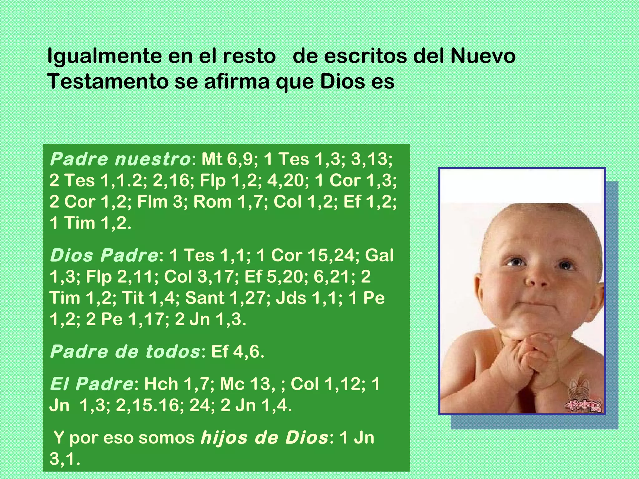 Igualmente en el resto de escritos del Nuevo
Testamento se afirma que Dios es


Padre nuestro : Mt 6,9; 1 Tes 1,3; 3,13;
2 Tes 1,1.2; 2,16; Flp 1,2; 4,20; 1 Cor 1,3;
2 Cor 1,2; Flm 3; Rom 1,7; Col 1,2; Ef 1,2;
1 Tim 1,2.
Dios Padre : 1 Tes 1,1; 1 Cor 15,24; Gal
1,3; Flp 2,11; Col 3,17; Ef 5,20; 6,21; 2
Tim 1,2; Tit 1,4; Sant 1,27; Jds 1,1; 1 Pe
1,2; 2 Pe 1,17; 2 Jn 1,3.
Padre de todos : Ef 4,6.
El Padre : Hch 1,7; Mc 13, ; Col 1,12; 1
Jn 1,3; 2,15.16; 24; 2 Jn 1,4.
Y por eso somos hijos de Dios : 1 Jn
3,1.
 