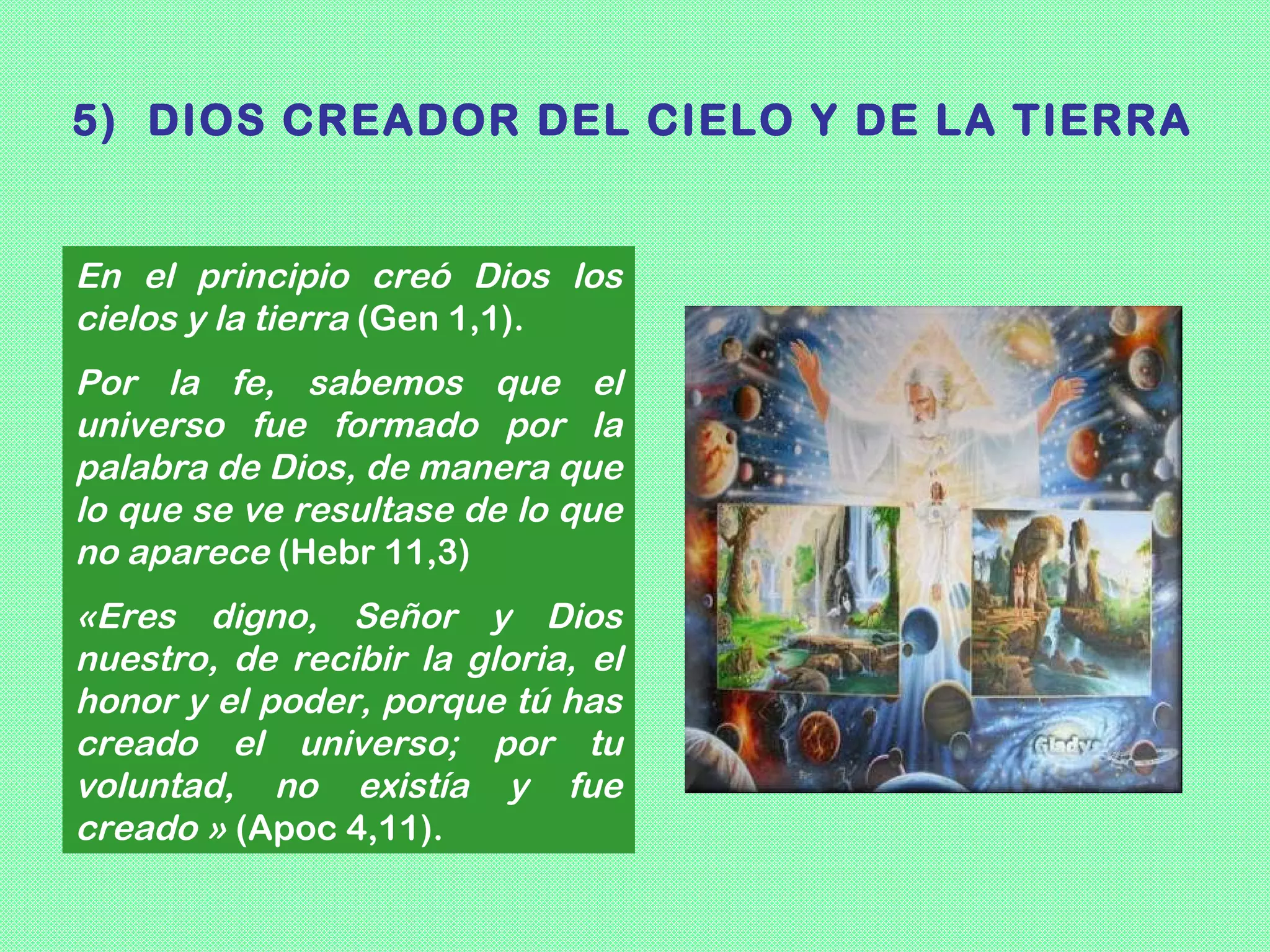 5) DIOS CREADOR DEL CIELO Y DE LA TIERRA


En el principio creó Dios los
cielos y la tierra (Gen 1,1).
Por la fe, sabemos que el
universo fue formado por la
palabra de Dios, de manera que
lo que se ve resultase de lo que
no aparece (Hebr 11,3)
«Eres digno, Señor y Dios
nuestro, de recibir la gloria, el
honor y el poder, porque tú has
creado el universo; por tu
voluntad, no existía y fue
creado » (Apoc 4,11).
 