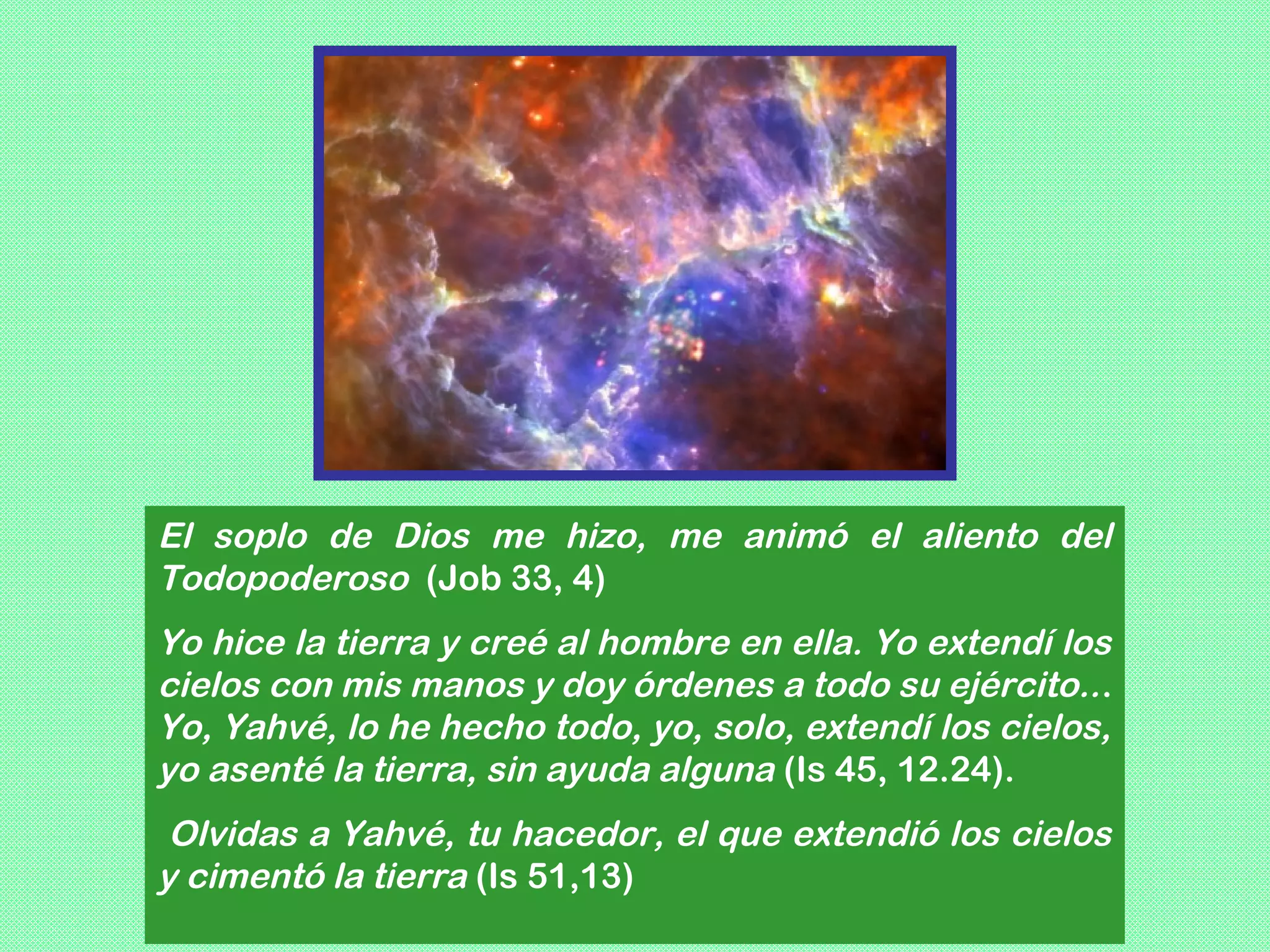 El soplo de Dios me hizo, me animó el aliento del
Todopoderoso (Job 33, 4)
Yo hice la tierra y creé al hombre en ella. Yo extendí los
cielos con mis manos y doy órdenes a todo su ejército.. .
Yo, Yahvé, lo he hecho todo, yo, solo, extendí los cielos,
yo asenté la tierra, sin ayuda alguna (Is 45, 12.24).
 Olvidas a Yahvé, tu hacedor, el que extendió los cielos
y cimentó la tierra (Is 51,13)
 