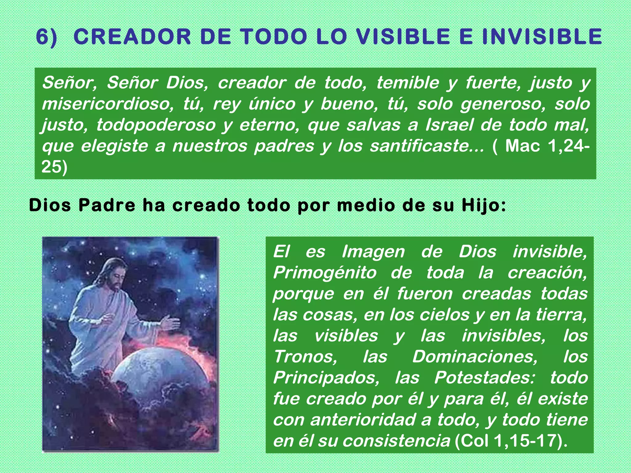 6) CREADOR DE TODO LO VISIBLE E INVISIBLE

 Señor, Señor Dios, creador de todo, temible y fuerte, justo y
 misericordioso, tú, rey único y bueno, tú, solo generoso, solo
 justo, todopoderoso y eterno, que salvas a Israel de todo mal,
 que elegiste a nuestros padres y los santificaste... ( Mac 1,24-
 25)

Dios Padre ha creado todo por medio de su Hijo:

                           El es Imagen de Dios invisible,
                           Primogénito de toda la creación,
                           porque en él fueron creadas todas
                           las cosas, en los cielos y en la tierra,
                           las visibles y las invisibles, los
                           Tronos, las Dominaciones, los
                           Principados, las Potestades: todo
                           fue creado por él y para él, él existe
                           con anterioridad a todo, y todo tiene
                           en él su consistencia (Col 1,15-17).
 