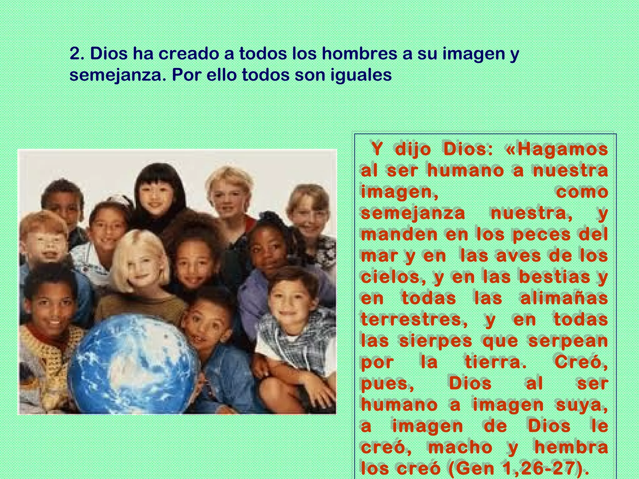 2. Dios ha creado a todos los hombres a su imagen y
semejanza. Por ello todos son iguales



                                 Y dijo Dios: «Hagamos
                                  Y dijo Dios: «Hagamos
                                al ser humano a nuestra
                                al ser humano a nuestra
                                imagen,
                                imagen,               como
                                                      como
                                semejanza nuestra, y
                                semejanza nuestra, y
                                manden en los peces del
                                manden en los peces del
                                mar y en las aves de los
                                mar y en las aves de los
                                cielos, y en las bestias y
                                cielos, y en las bestias y
                                en todas las alimañas
                                en todas las alimañas
                                terrestres, y en todas
                                terrestres, y en todas
                                las sierpes que serpean
                                las sierpes que serpean
                                por
                                por la la tierra.
                                            tierra. Creó,
                                                      Creó,
                                pues,
                                pues,     Dios
                                          Dios    al
                                                   al   ser
                                                        ser
                                humano a imagen suya,
                                humano a imagen suya,
                                a imagen de Dios le
                                a imagen de Dios le
                                creó, macho y hembra
                                creó, macho y hembra
                                los creó (Gen 1,26-27).
                                los creó (Gen 1,26-27).
 