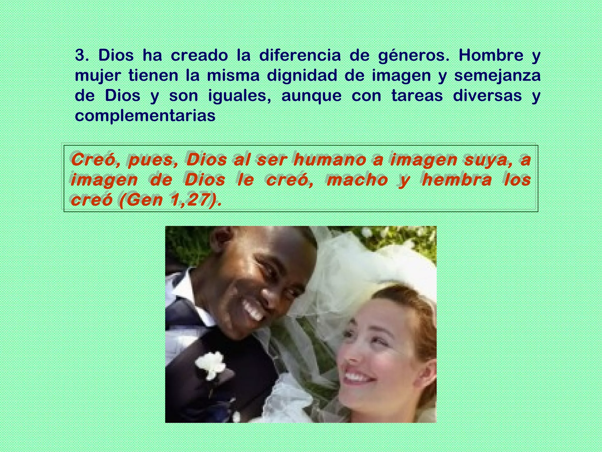 3. Dios ha creado la diferencia de géneros. Hombre y
mujer tienen la misma dignidad de imagen y semejanza
de Dios y son iguales, aunque con tareas diversas y
complementarias

Creó, pues, Dios al ser humano a imagen suya, a
Creó, pues, Dios al ser humano a imagen suya, a
imagen de Dios le creó, macho y hembra los
imagen de Dios le creó, macho y hembra los
creó (Gen 1,27).
creó (Gen 1,27).
 