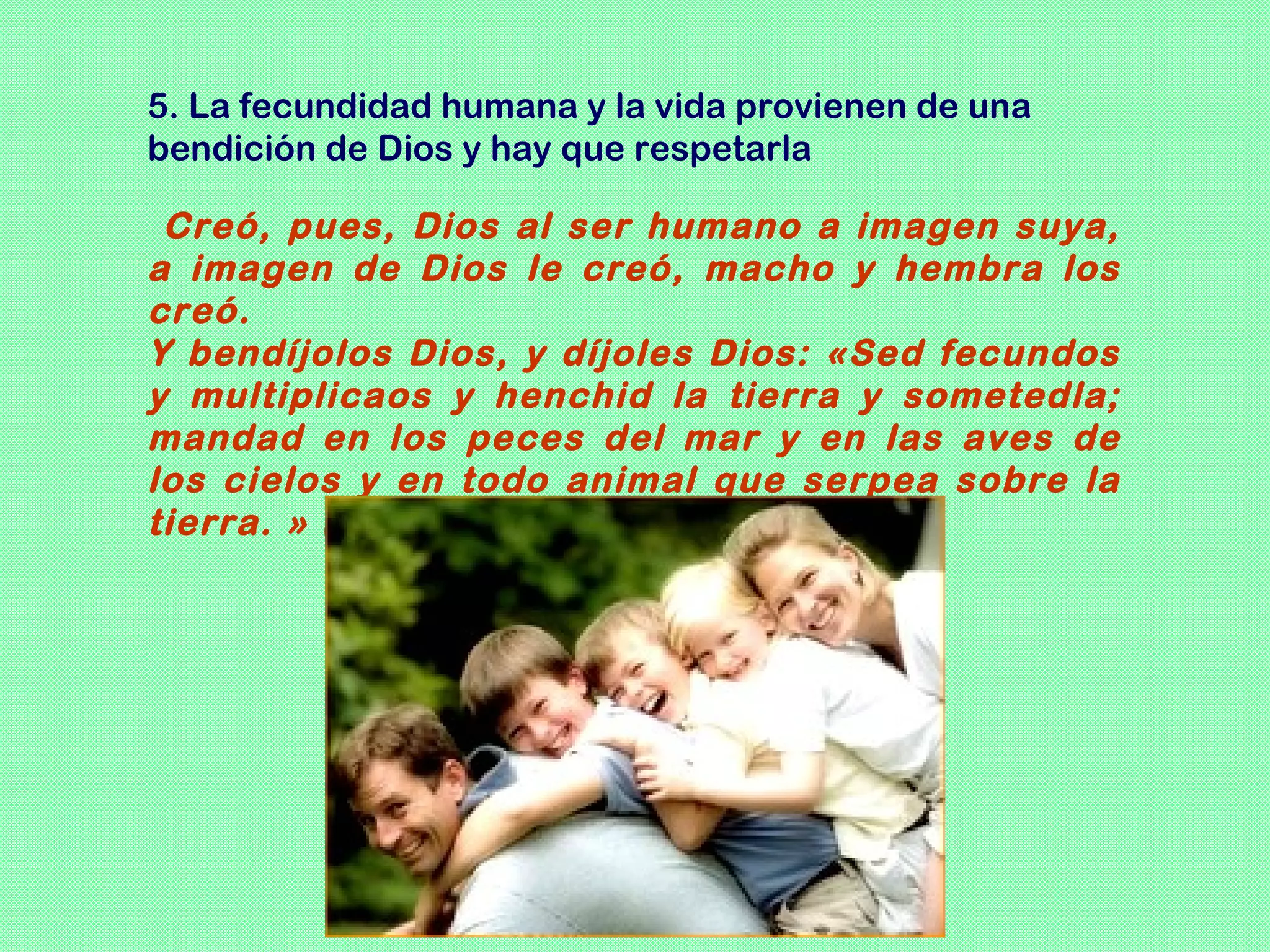 5. La fecundidad humana y la vida provienen de una
bendición de Dios y hay que respetarla

 Creó, pues, Dios al ser humano a imagen suya,
a imagen de Dios le creó, macho y hembra los
creó.
Y bendíjolos Dios, y díjoles Dios: «Sed fecundos
y multiplicaos y henchid la tierra y sometedla;
mandad en los peces del mar y en las aves de
los cielos y en todo animal que serpea sobre la
tierra. » (Gen 1,27-28)
 