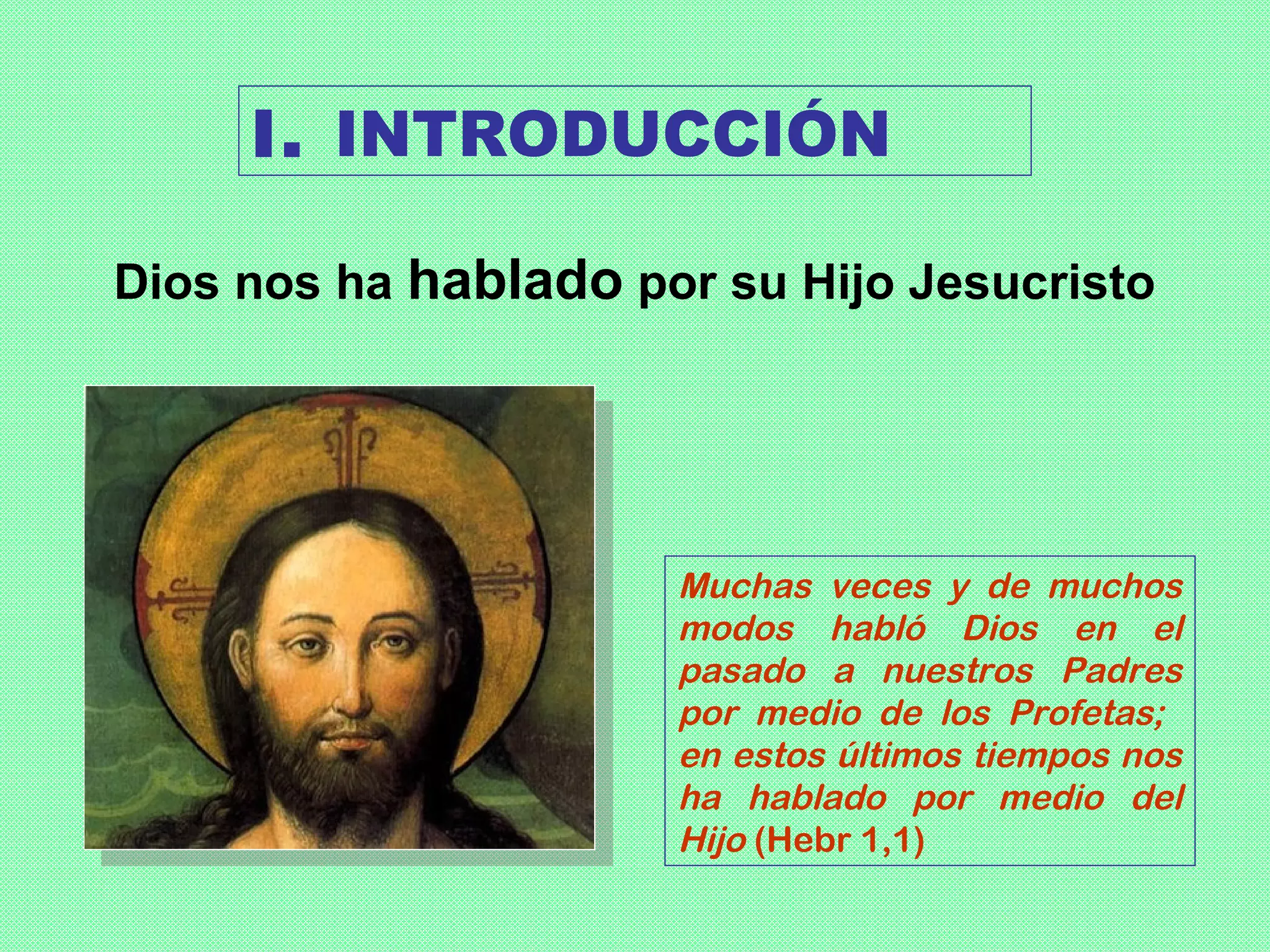 I. INTRODUCCIÓN

Dios nos ha hablado por su Hijo Jesucristo




                      Muchas veces y de muchos
                      modos habló Dios en el
                      pasado a nuestros Padres
                      por medio de los Profetas;
                      en estos últimos tiempos nos
                      ha hablado por medio del
                      Hijo (Hebr 1,1)
 