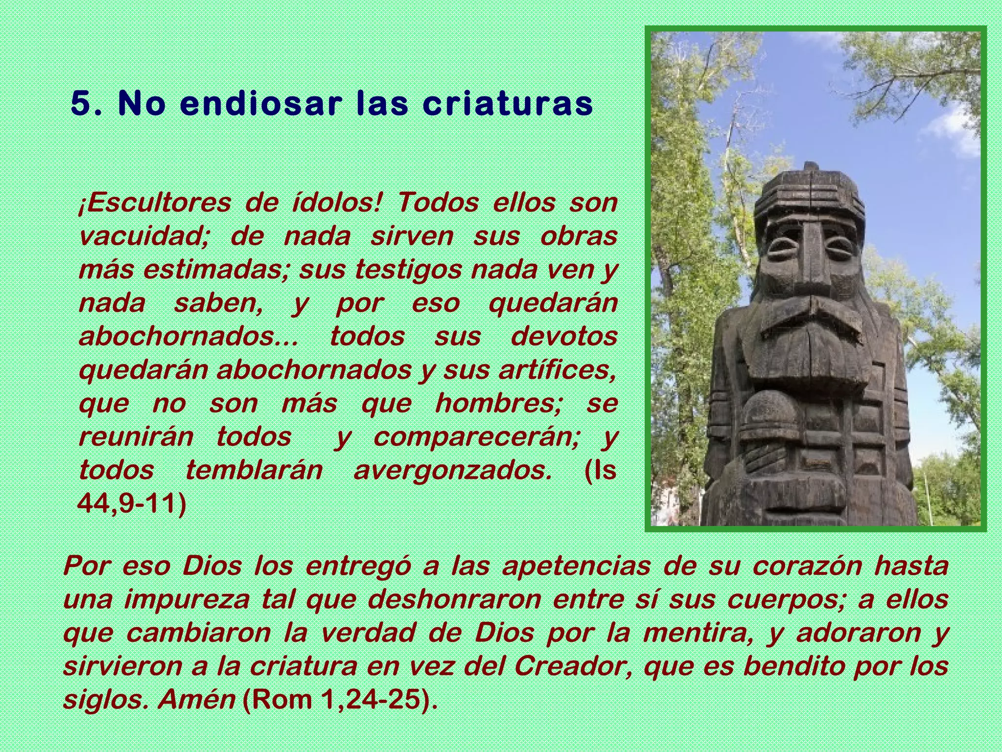 5. No endiosar las criaturas

 ¡Escultores de ídolos! Todos ellos son
 vacuidad; de nada sirven sus obras
 más estimadas; sus testigos nada ven y
 nada saben, y por eso quedarán
 abochornados... todos sus devotos
 quedarán abochornados y sus artífices,
 que no son más que hombres; se
 reunirán todos   y comparecerán; y
 todos temblarán avergonzados. (Is
 44,9-11)

Por eso Dios los entregó a las apetencias de su corazón hasta
una impureza tal que deshonraron entre sí sus cuerpos; a ellos
que cambiaron la verdad de Dios por la mentira, y adoraron y
sirvieron a la criatura en vez del Creador, que es bendito por los
siglos. Amén (Rom 1,24-25).
 