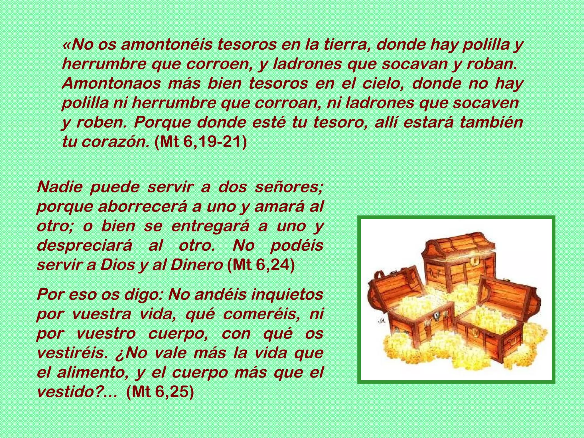 «No os amontonéis tesoros en la tierra, donde hay polilla y
   herrumbre que corroen, y ladrones que socavan y roban.
   Amontonaos más bien tesoros en el cielo, donde no hay
   polilla ni herrumbre que corroan, ni ladrones que socaven
   y roben. Porque donde esté tu tesoro, allí estará también
   tu corazón. (Mt 6,19-21)

Nadie puede servir a dos señores;
porque aborrecerá a uno y amará al
otro; o bien se entregará a uno y
despreciará al otro. No podéis
servir a Dios y al Dinero (Mt 6,24)
Por eso os digo: No andéis inquietos
por vuestra vida, qué comeréis, ni
por vuestro cuerpo, con qué os
vestiréis. ¿No vale más la vida que
el alimento, y el cuerpo más que el
vestido?... (Mt 6,25)
 