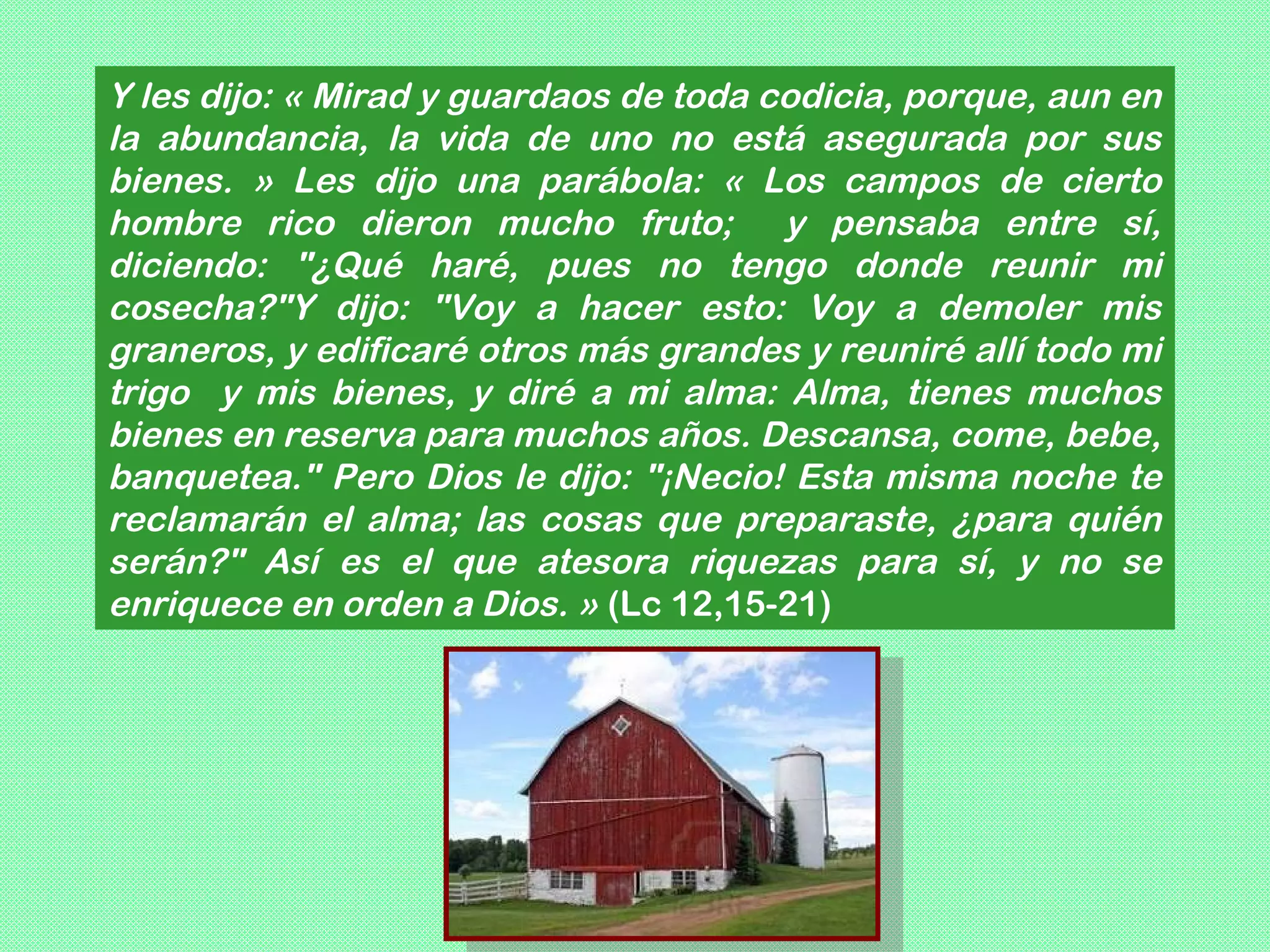 Y les dijo: « Mirad y guardaos de toda codicia, porque, aun en
la abundancia, la vida de uno no está asegurada por sus
bienes. » Les dijo una parábola: « Los campos de cierto
hombre rico dieron mucho fruto; y pensaba entre sí,
diciendo: "¿Qué haré, pues no tengo donde reunir mi
cosecha?"Y dijo: "Voy a hacer esto: Voy a demoler mis
graneros, y edificaré otros más grandes y reuniré allí todo mi
trigo y mis bienes, y diré a mi alma: Alma, tienes muchos
bienes en reserva para muchos años. Descansa, come, bebe,
banquetea." Pero Dios le dijo: "¡Necio! Esta misma noche te
reclamarán el alma; las cosas que preparaste, ¿para quién
serán?" Así es el que atesora riquezas para sí, y no se
enriquece en orden a Dios. » (Lc 12,15-21)
 