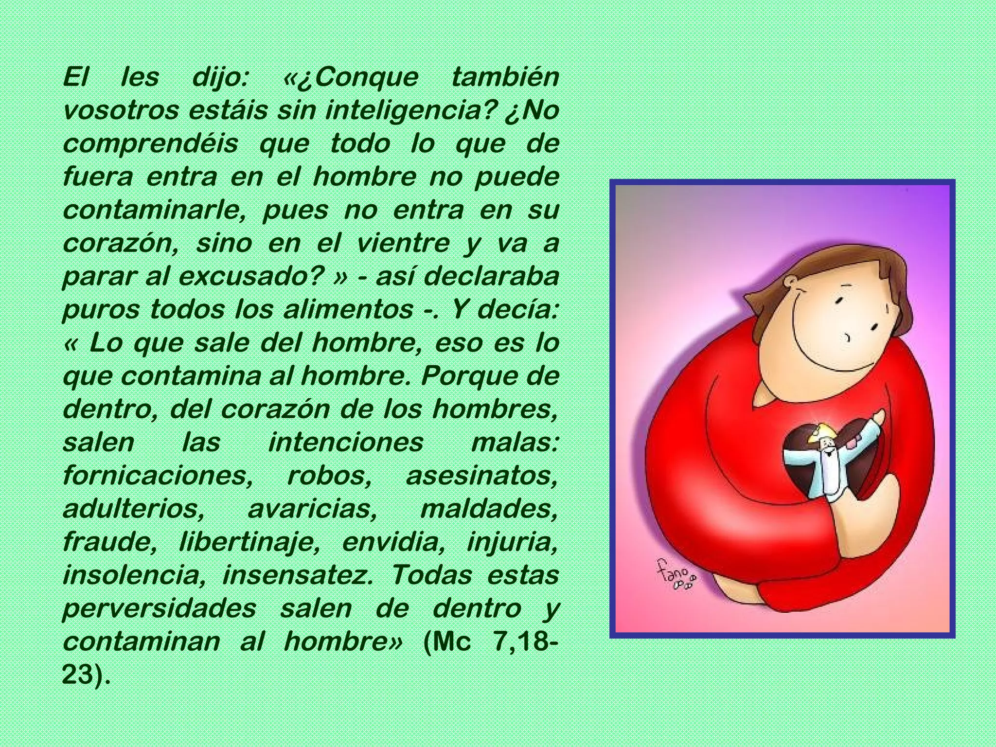 El les dijo: «¿Conque también
vosotros estáis sin inteligencia? ¿No
comprendéis que todo lo que de
fuera entra en el hombre no puede
contaminarle, pues no entra en su
corazón, sino en el vientre y va a
parar al excusado? » - así declaraba
puros todos los alimentos -. Y decía:
« Lo que sale del hombre, eso es lo
que contamina al hombre. Porque de
dentro, del corazón de los hombres,
salen    las    intenciones    malas:
fornicaciones, robos, asesinatos,
adulterios, avaricias, maldades,
fraude, libertinaje, envidia, injuria,
insolencia, insensatez. Todas estas
perversidades salen de dentro y
contaminan al hombre» (Mc 7,18-
23).
 