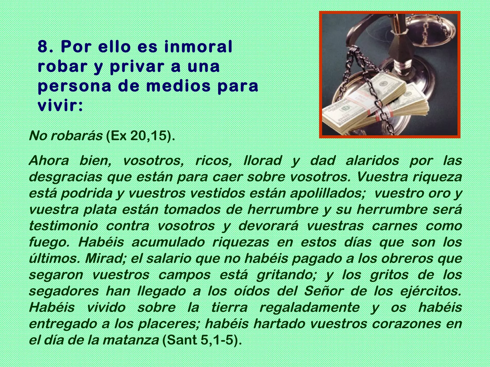 8. Por ello es inmoral
 robar y privar a una
 persona de medios para
 vivir:
No robarás (Ex 20,15).
Ahora bien, vosotros, ricos, llorad y dad alaridos por las
desgracias que están para caer sobre vosotros. Vuestra riqueza
está podrida y vuestros vestidos están apolillados; vuestro oro y
vuestra plata están tomados de herrumbre y su herrumbre será
testimonio contra vosotros y devorará vuestras carnes como
fuego. Habéis acumulado riquezas en estos días que son los
últimos. Mirad; el salario que no habéis pagado a los obreros que
segaron vuestros campos está gritando; y los gritos de los
segadores han llegado a los oídos del Señor de los ejércitos.
Habéis vivido sobre la tierra regaladamente y os habéis
entregado a los placeres; habéis hartado vuestros corazones en
el día de la matanza (Sant 5,1-5).
 