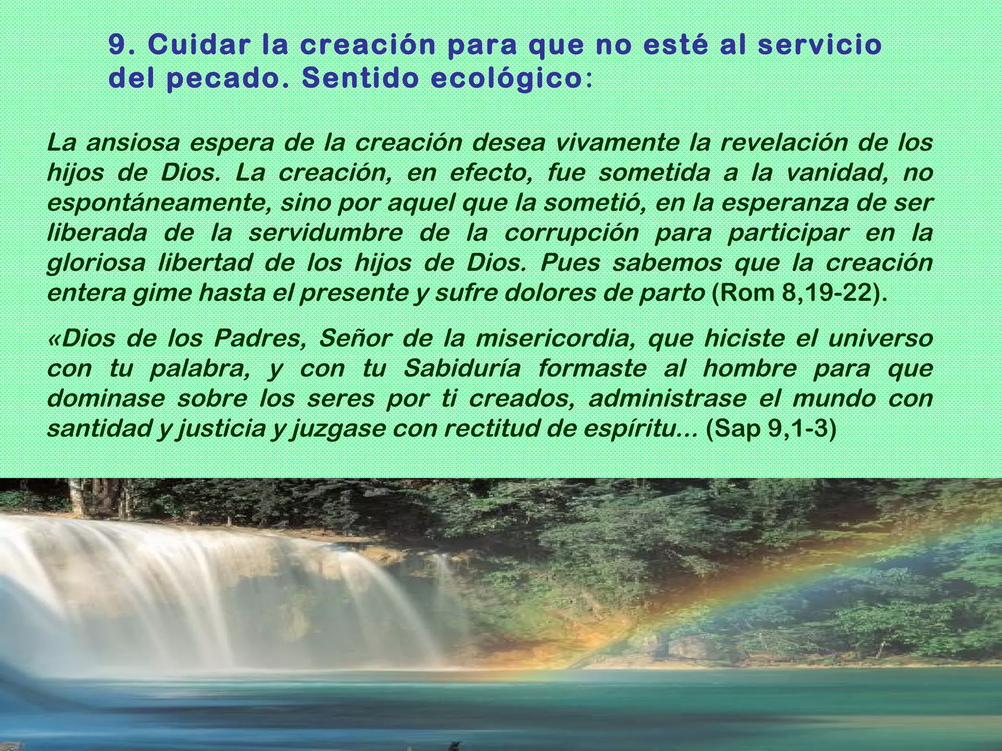 9. Cuidar la creación para que no esté al servicio
    del pecado. Sentido ecológico :

La ansiosa espera de la creación desea vivamente la revelación de los
hijos de Dios. La creación, en efecto, fue sometida a la vanidad, no
espontáneamente, sino por aquel que la sometió, en la esperanza de ser
liberada de la servidumbre de la corrupción para participar en la
gloriosa libertad de los hijos de Dios. Pues sabemos que la creación
entera gime hasta el presente y sufre dolores de parto (Rom 8,19-22).
«Dios de los Padres, Señor de la misericordia, que hiciste el universo
con tu palabra, y con tu Sabiduría formaste al hombre para que
dominase sobre los seres por ti creados, administrase el mundo con
santidad y justicia y juzgase con rectitud de espíritu... (Sap 9,1-3)
 