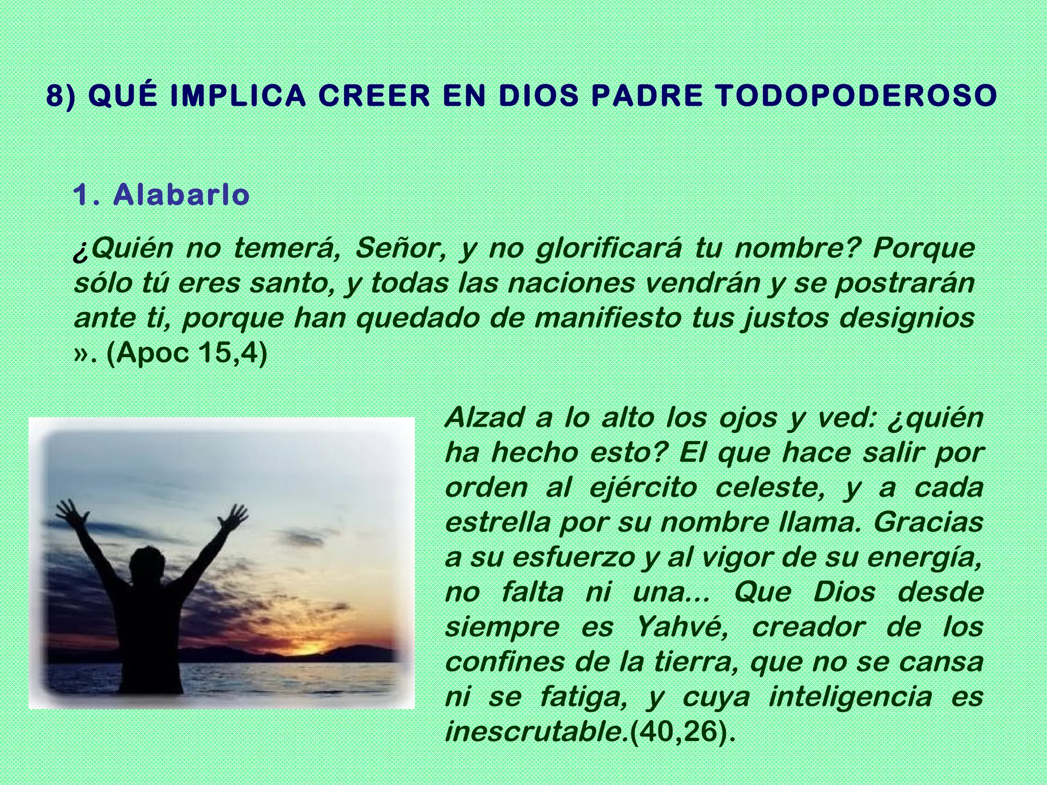 8) QUÉ IMPLICA CREER EN DIOS PADRE TODOPODEROSO


 1. Alabarlo
 ¿Quién no temerá, Señor, y no glorificará tu nombre? Porque
 sólo tú eres santo, y todas las naciones vendrán y se postrarán
 ante ti, porque han quedado de manifiesto tus justos designios
 ». (Apoc 15,4)

                          Alzad a lo alto los ojos y ved: ¿quién
                          ha hecho esto? El que hace salir por
                          orden al ejército celeste, y a cada
                          estrella por su nombre llama. Gracias
                          a su esfuerzo y al vigor de su energía,
                          no falta ni una... Que Dios desde
                          siempre es Yahvé, creador de los
                          confines de la tierra, que no se cansa
                          ni se fatiga, y cuya inteligencia es
                          inescrutable.(40,26).
 
