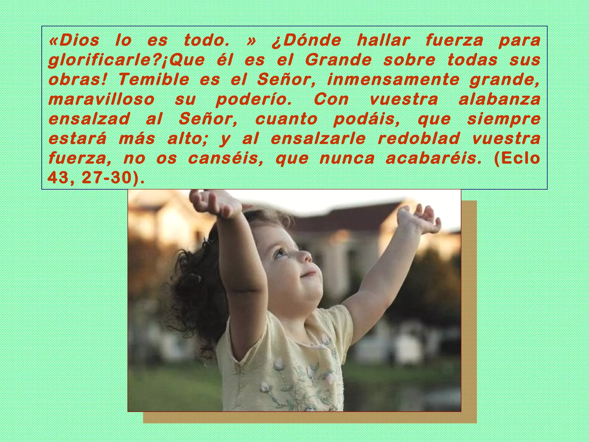 «Dios lo es todo. » ¿Dónde hallar fuerza para
glorificarle?¡Que él es el Grande sobre todas sus
obras! Temible es el Señor, inmensamente grande,
maravilloso su poderío. Con vuestra alabanza
ensalzad al Señor, cuanto podáis, que siempre
estará más alto; y al ensalzarle redoblad vuestra
fuerza, no os canséis, que nunca acabaréis. (Eclo
43, 27-30).
 
