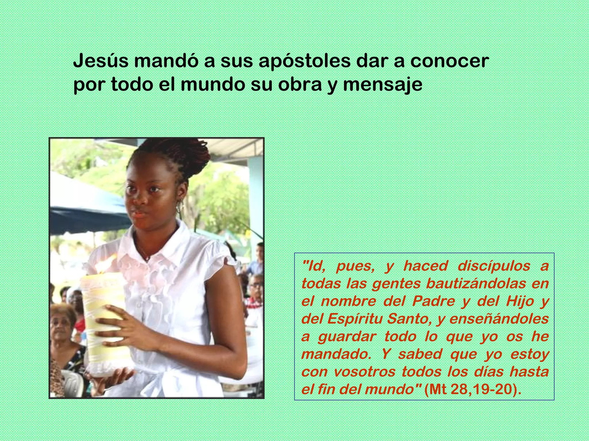 Jesús mandó a sus apóstoles dar a conocer
por todo el mundo su obra y mensaje




                      "Id, pues, y haced discípulos a
                      todas las gentes bautizándolas en
                      el nombre del Padre y del Hijo y
                      del Espíritu Santo, y enseñándoles
                      a guardar todo lo que yo os he
                      mandado. Y sabed que yo estoy
                      con vosotros todos los días hasta
                      el fin del mundo" (Mt 28,19-20).
 