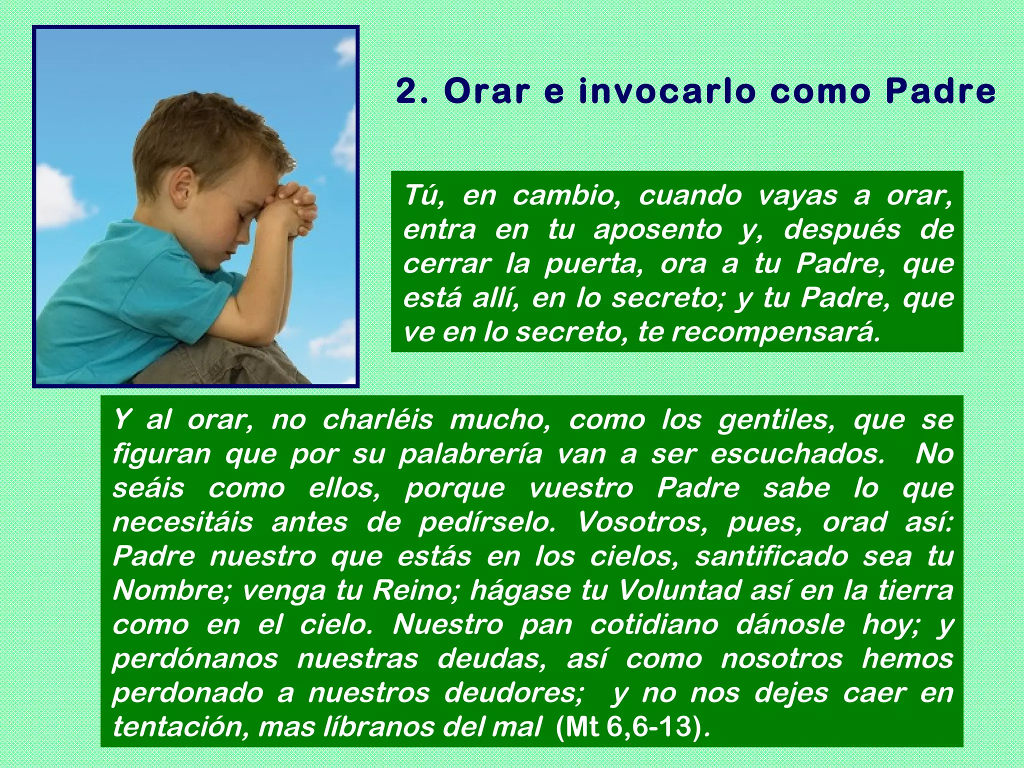2. Orar e invocarlo como Padre

                    Tú, en cambio, cuando vayas a orar,
                    entra en tu aposento y, después de
                    cerrar la puerta, ora a tu Padre, que
                    está allí, en lo secreto; y tu Padre, que
                    ve en lo secreto, te recompensará.

Y al orar, no charléis mucho, como los gentiles, que se
figuran que por su palabrería van a ser escuchados. No
seáis como ellos, porque vuestro Padre sabe lo que
necesitáis antes de pedírselo. Vosotros, pues, orad así:
Padre nuestro que estás en los cielos, santificado sea tu
Nombre; venga tu Reino; hágase tu Voluntad así en la tierra
como en el cielo. Nuestro pan cotidiano dánosle hoy; y
perdónanos nuestras deudas, así como nosotros hemos
perdonado a nuestros deudores; y no nos dejes caer en
tentación, mas líbranos del mal (Mt 6,6-13).
 