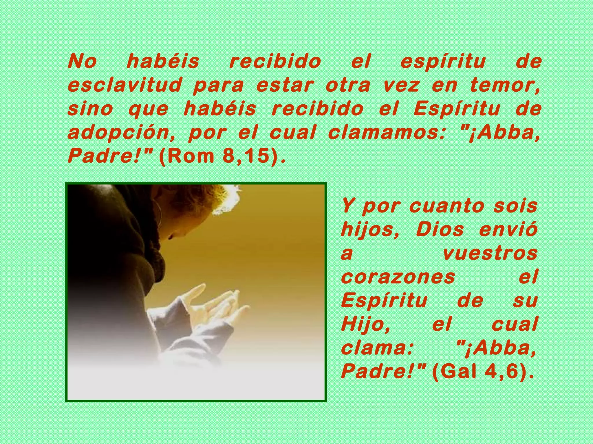 No habéis recibido el espíritu de
esclavitud para estar otra vez en temor,
sino que habéis recibido el Espíritu de
adopción, por el cual clamamos: "¡Abba,
Padre!" (Rom 8,15) .

                       Y por cuanto sois
                       hijos, Dios envió
                       a        vuestros
                       corazones       el
                       Espíritu de su
                       Hijo,   el    cual
                       clama:     "¡Abba,
                       Padre!" (Gal 4,6).
 