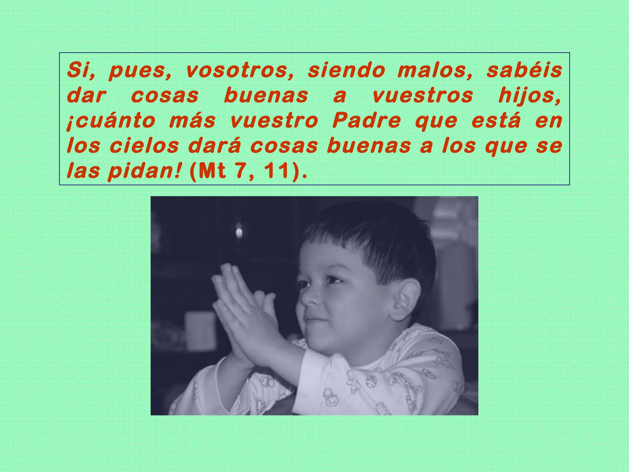 Si, pues, vosotros, siendo malos, sabéis
dar cosas buenas a vuestros hijos,
¡cuánto más vuestro Padre que está en
los cielos dará cosas buenas a los que se
las pidan! (Mt 7, 11).
 