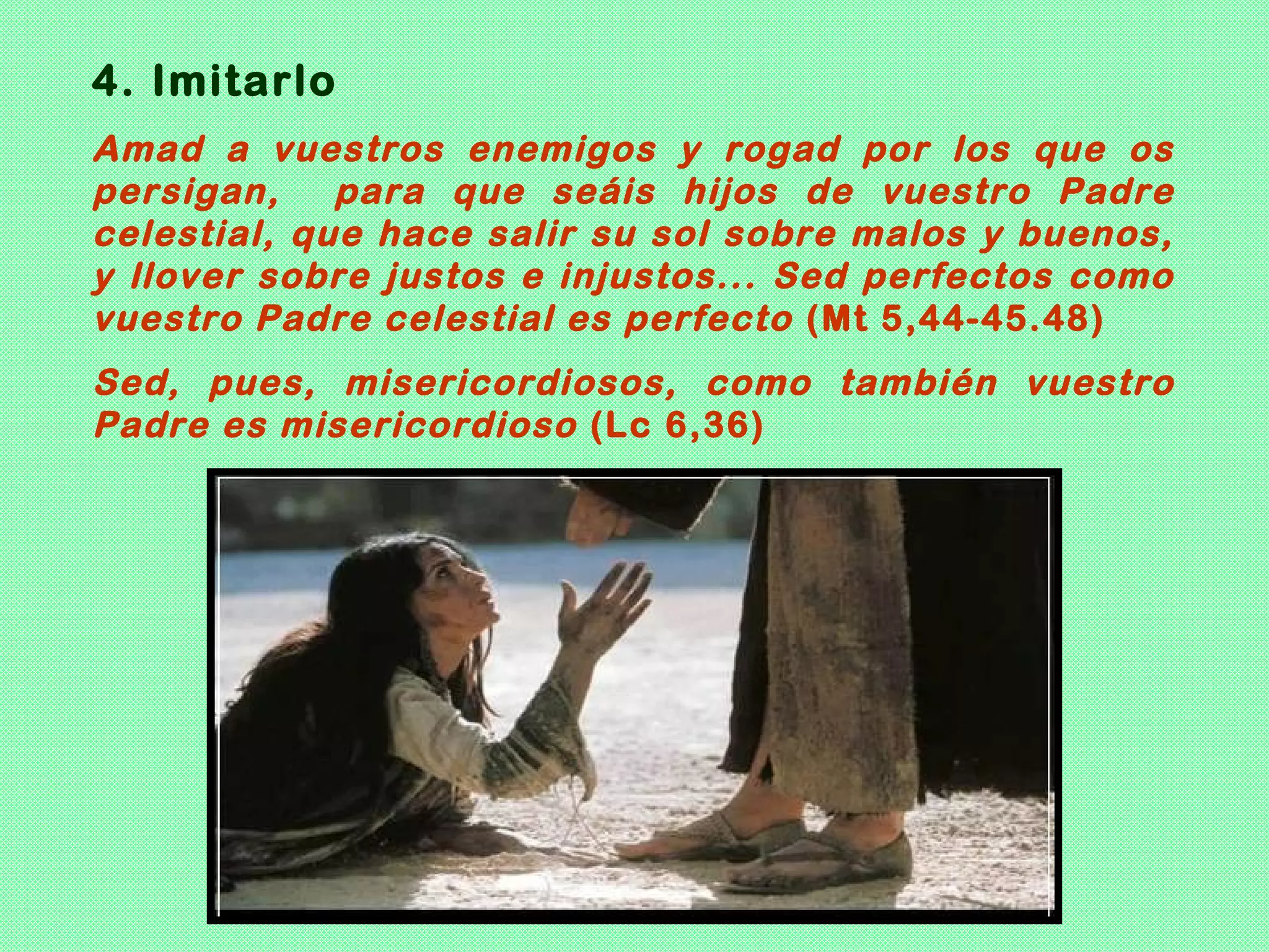 4. Imitarlo
Amad a vuestros enemigos y rogad por los que os
persigan,    para que seáis hijos de vuestro Padre
celestial, que hace salir su sol sobre malos y buenos,
y llover sobre justos e injustos... Sed perfectos como
vuestro Padre celestial es perfecto (Mt 5,44-45.48)
Sed, pues, misericordiosos, como también vuestro
Padre es misericordioso (Lc 6,36)
 