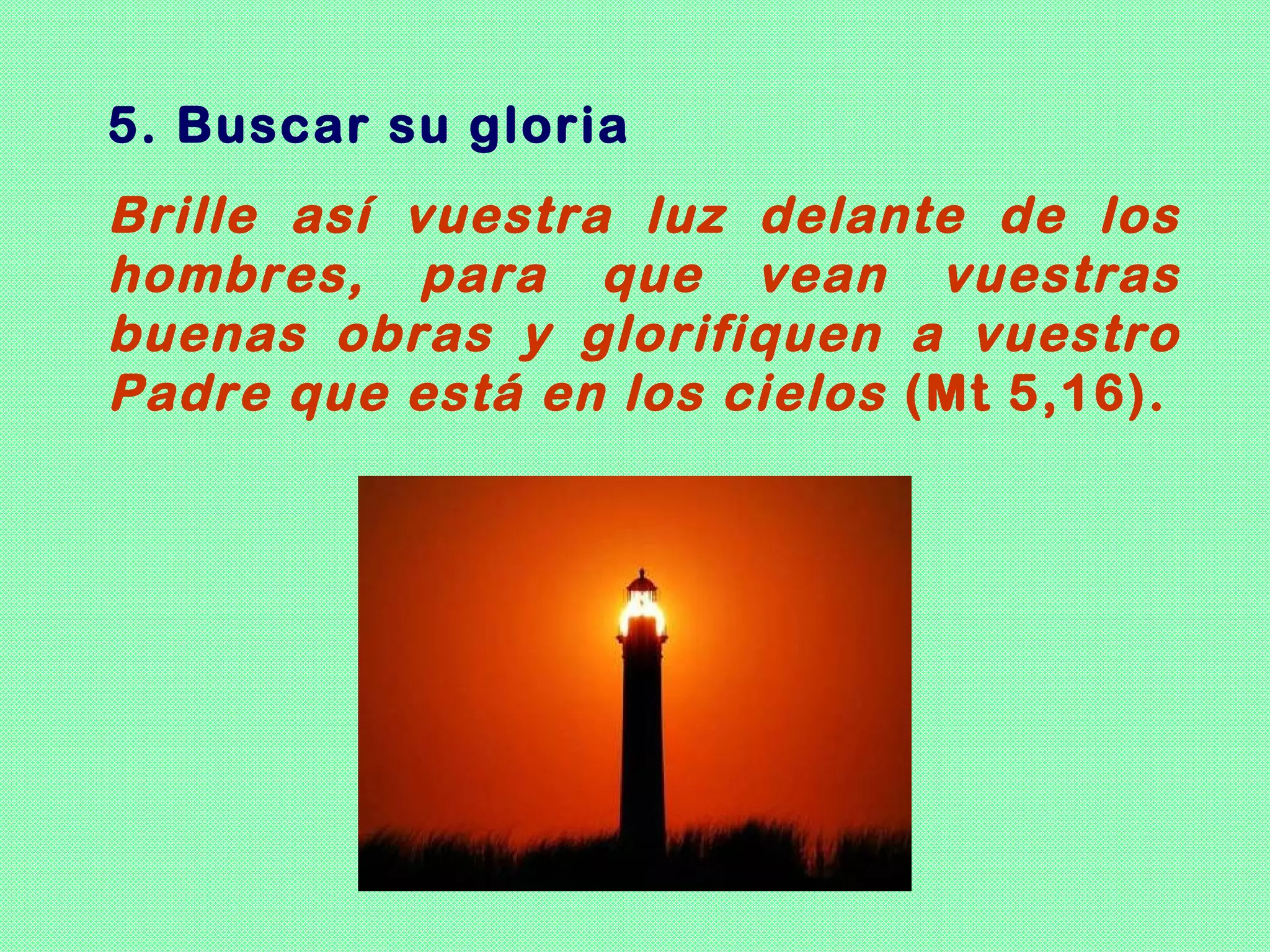 5. Buscar su gloria
Brille así vuestra luz delante de los
hombres, para que vean vuestras
buenas obras y glorifiquen a vuestro
Padre que está en los cielos (Mt 5,16).
 