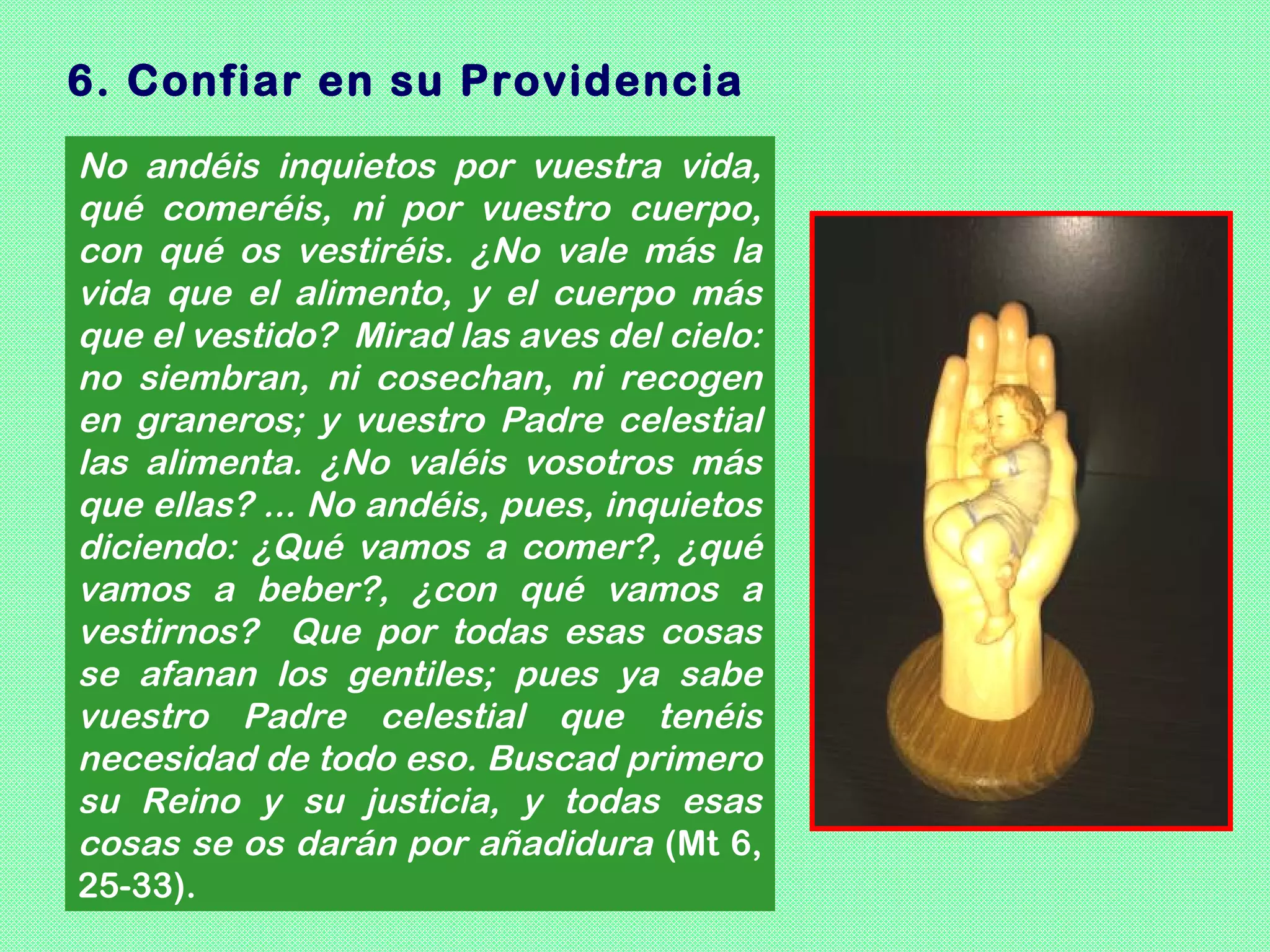 6. Confiar en su Providencia
No andéis inquietos por vuestra vida,
qué comeréis, ni por vuestro cuerpo,
con qué os vestiréis. ¿No vale más la
vida que el alimento, y el cuerpo más
que el vestido? Mirad las aves del cielo:
no siembran, ni cosechan, ni recogen
en graneros; y vuestro Padre celestial
las alimenta. ¿No valéis vosotros más
que ellas? ... No andéis, pues, inquietos
diciendo: ¿Qué vamos a comer?, ¿qué
vamos a beber?, ¿con qué vamos a
vestirnos? Que por todas esas cosas
se afanan los gentiles; pues ya sabe
vuestro Padre celestial que tenéis
necesidad de todo eso. Buscad primero
su Reino y su justicia, y todas esas
cosas se os darán por añadidura (Mt 6,
25-33).
 