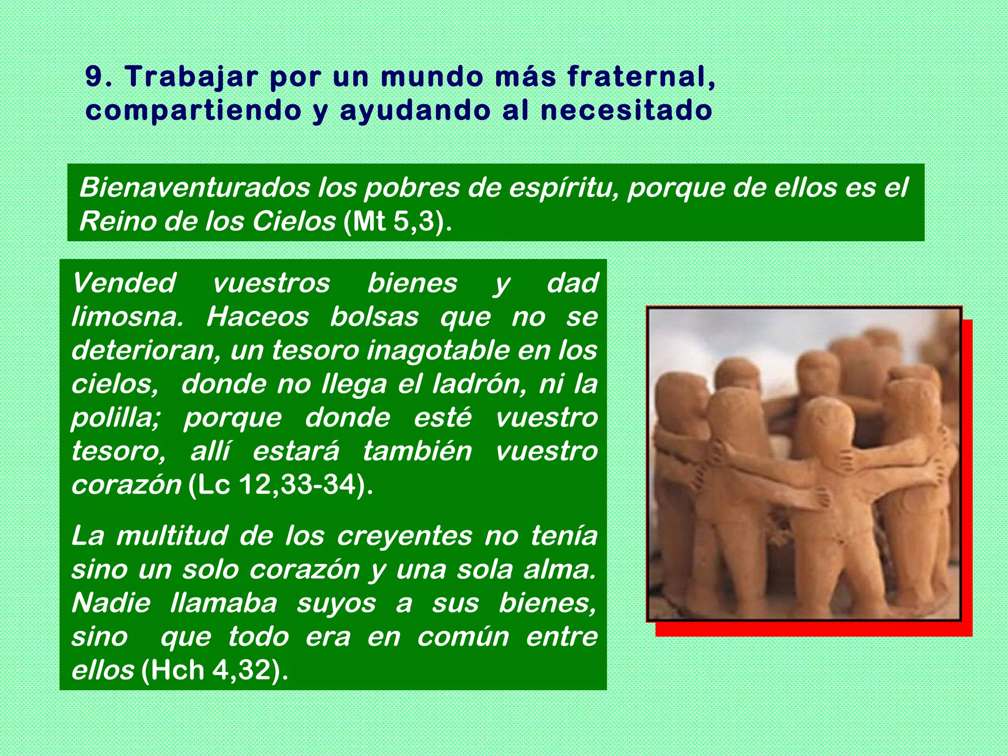 9. Trabajar por un mundo más fraternal,
 compartiendo y ayudando al necesitado

Bienaventurados los pobres de espíritu, porque de ellos es el
Reino de los Cielos (Mt 5,3).

Vended vuestros bienes y dad
limosna. Haceos bolsas que no se
deterioran, un tesoro inagotable en los
cielos, donde no llega el ladrón, ni la
polilla; porque donde esté vuestro
tesoro, allí estará también vuestro
corazón (Lc 12,33-34).
La multitud de los creyentes no tenía
sino un solo corazón y una sola alma.
Nadie llamaba suyos a sus bienes,
sino que todo era en común entre
ellos (Hch 4,32).
 