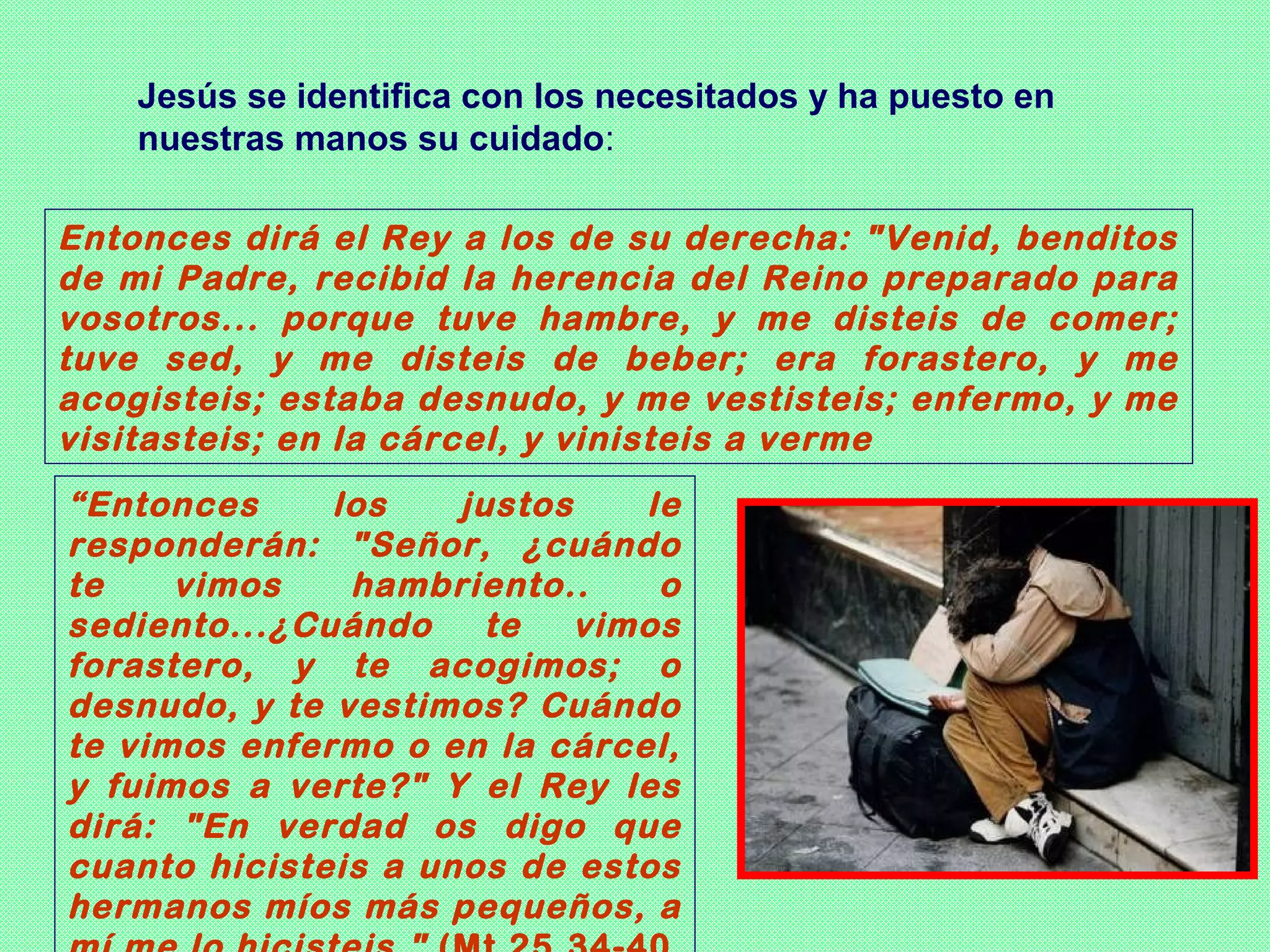 Jesús se identifica con los necesitados y ha puesto en
    nuestras manos su cuidado:

Entonces dirá el Rey a los de su derecha: "Venid, benditos
de mi Padre, recibid la herencia del Reino preparado para
vosotros... porque tuve hambre, y me disteis de comer;
tuve sed, y me disteis de beber; era forastero, y me
acogisteis; estaba desnudo, y me vestisteis; enfermo, y me
visitasteis; en la cárcel, y vinisteis a verme
“Entonces     los    justos    le
responderán: "Señor, ¿cuándo
te    vimos    hambriento..     o
sediento...¿Cuándo     te   vimos
forastero, y te acogimos; o
desnudo, y te vestimos? Cuándo
te vimos enfermo o en la cárcel,
y fuimos a verte?" Y el Rey les
dirá: "En verdad os digo que
cuanto hicisteis a unos de estos
hermanos míos más pequeños, a
 