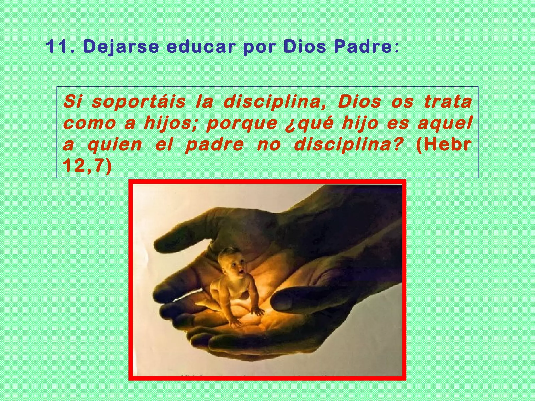 11. Dejarse educar por Dios Padre :


 Si soportáis la disciplina, Dios os trata
 como a hijos; porque ¿qué hijo es aquel
 a quien el padre no disciplina? (Hebr
 12,7)
 